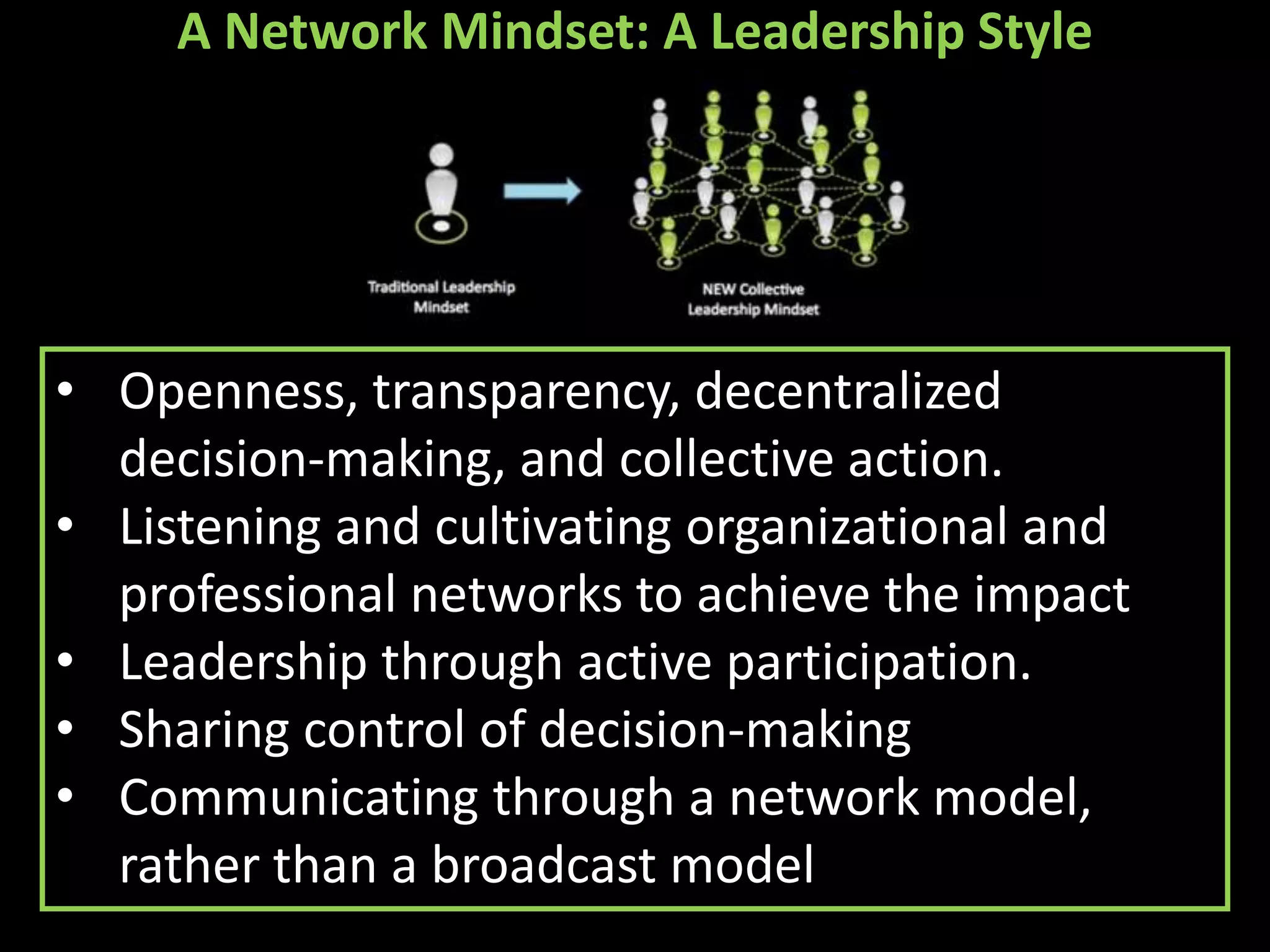 A Network Mindset: A Leadership Style




• Openness, transparency, decentralized
  decision-making, and collective action.
• Listening and cultivating organizational and
  professional networks to achieve the impact
• Leadership through active participation.
• Sharing control of decision-making
• Communicating through a network model,
  rather than a broadcast model
 