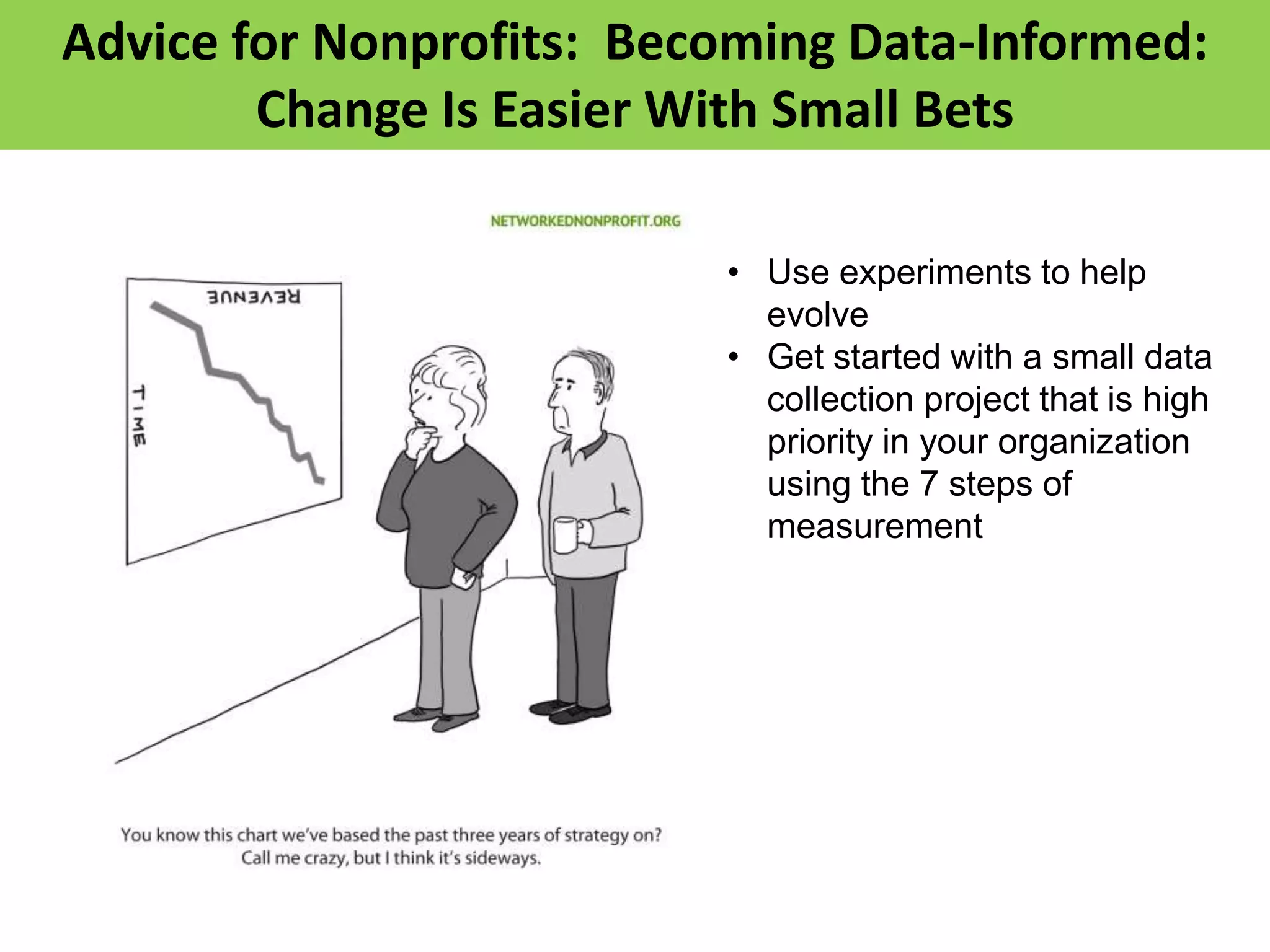 Advice for Nonprofits: Becoming Data-Informed:
        Change Is Easier With Small Bets

                          • Use experiments to help
                            evolve
                          • Get started with a small data
                            collection project that is high
                            priority in your organization
                            using the 7 steps of
                            measurement
 