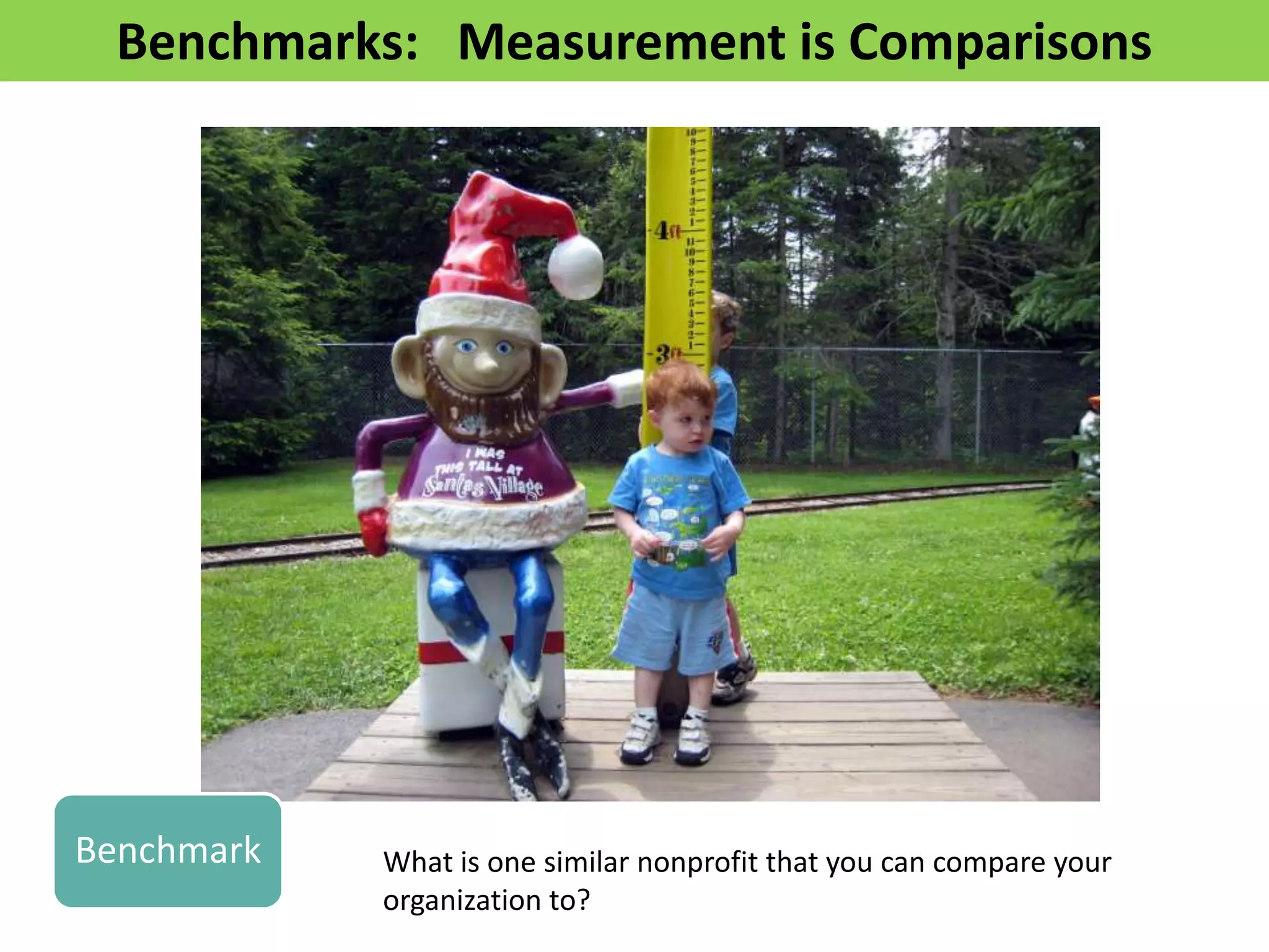 Benchmarks: Measurement is Comparisons




Benchmark   What is one similar nonprofit that you can compare your
            organization to?
 