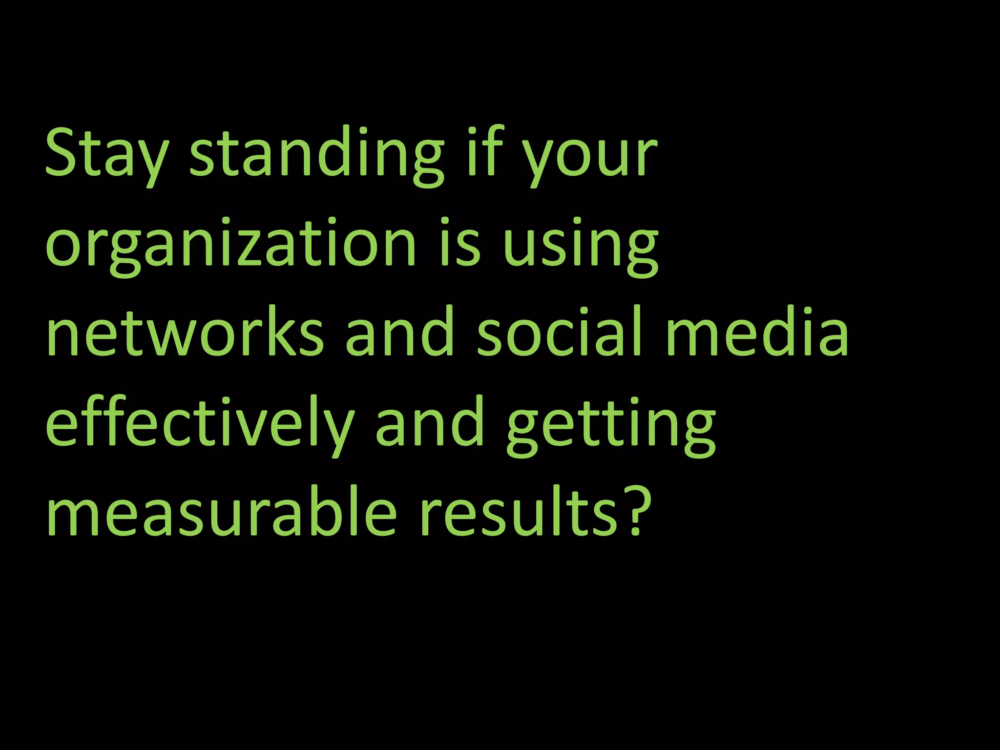 Stay standing if your
organization is using
networks and social media
effectively and getting
measurable results?
 