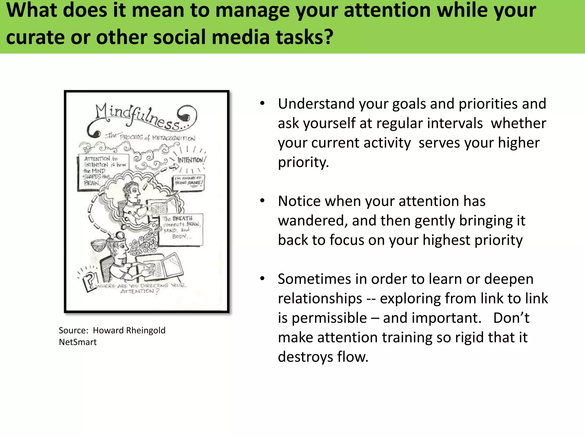 What does it mean to manage your attention while your
curate or other social media tasks?

                                • Understand your goals and priorities and
                                  ask yourself at regular intervals whether
                                  your current activity serves your higher
                                  priority.

                                • Notice when your attention has
                                  wandered, and then gently bringing it
                                  back to focus on your highest priority

                                • Sometimes in order to learn or deepen
                                  relationships -- exploring from link to link
                                  is permissible – and important. Don’t
     Source: Howard Rheingold
     NetSmart                     make attention training so rigid that it
                                  destroys flow.
 