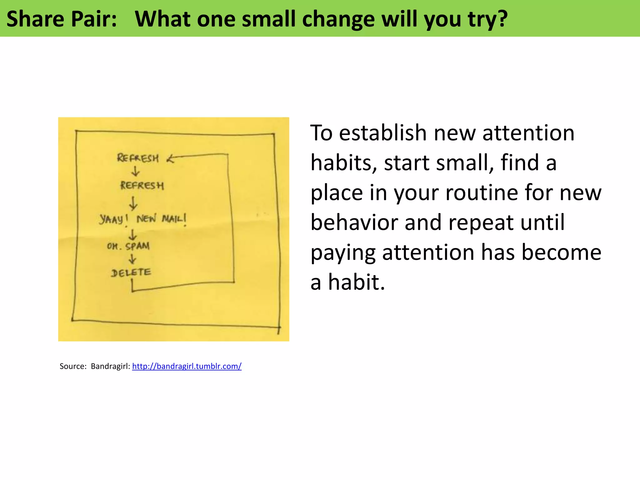 Share Pair: What one small change will you try?



                                                        To establish new attention
                                                        habits, start small, find a
                                                        place in your routine for new
                                                        behavior and repeat until
                                                        paying attention has become
                                                        a habit.


    Source: Bandragirl: http://bandragirl.tumblr.com/
 