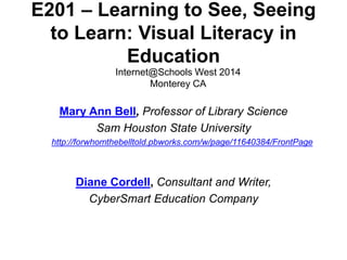 E201 – Learning to See, Seeing 
to Learn: Visual Literacy in 
Education 
Internet@Schools West 2014 
Monterey CA 
Mary Ann Bell, Professor of Library Science 
Sam Houston State University 
http://forwhomthebelltold.pbworks.com/w/page/11640384/FrontPage 
Diane Cordell, Consultant and Writer, 
CyberSmart Education Company 
 