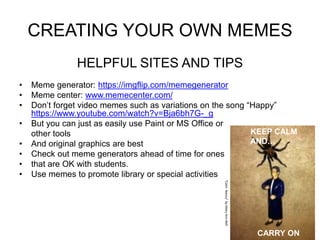 CREATING YOUR OWN MEMES 
HELPFUL SITES AND TIPS 
• Meme generator: https://imgflip.com/memegenerator 
• Meme center: www.memecenter.com/ 
• Don’t forget video memes such as variations on the song “Happy” 
https://www.youtube.com/watch?v=Bja6bh7G-_g 
• But you can just as easily use Paint or MS Office or 
other tools 
• And original graphics are best 
• Check out meme generators ahead of time for ones 
• that are OK with students. 
• Use memes to promote library or special activities 
KEEP CALM 
AND… 
CARRY ON 
“Calm Nancy” by Mary Ann Bell 
 
