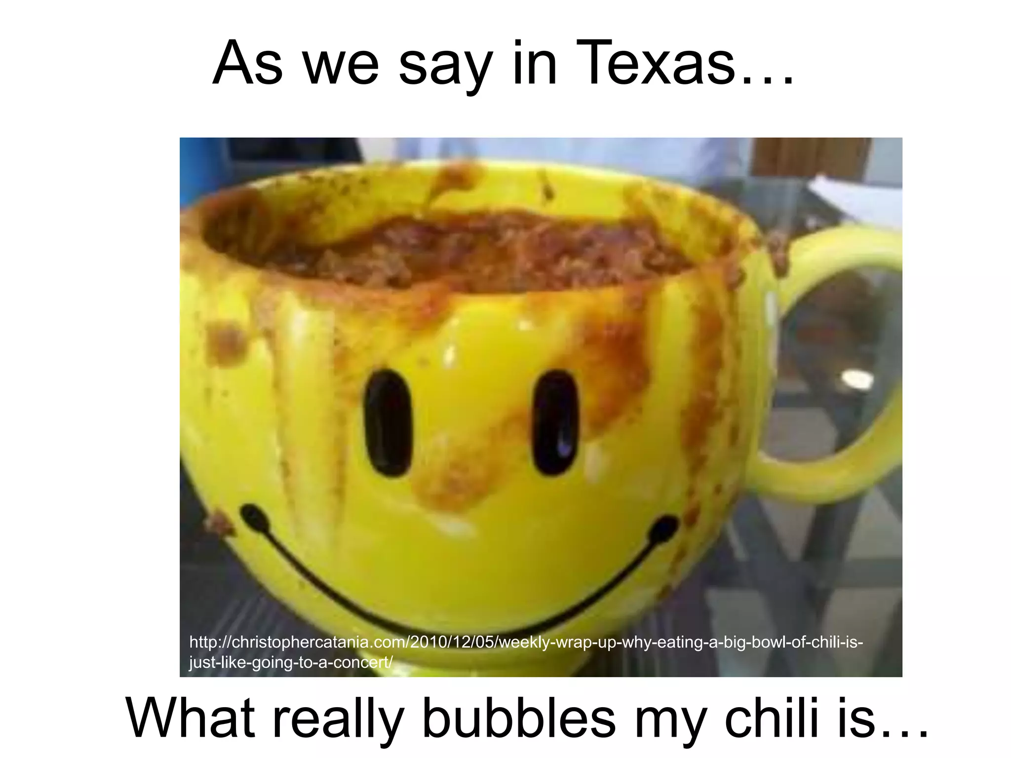 As we say in Texas… 
http://christophercatania.com/2010/12/05/weekly-wrap-up-why-eating-a-big-bowl-of-chili-is-just- 
like-going-to-a-concert/ 
What really bubbles my chili is… 
 