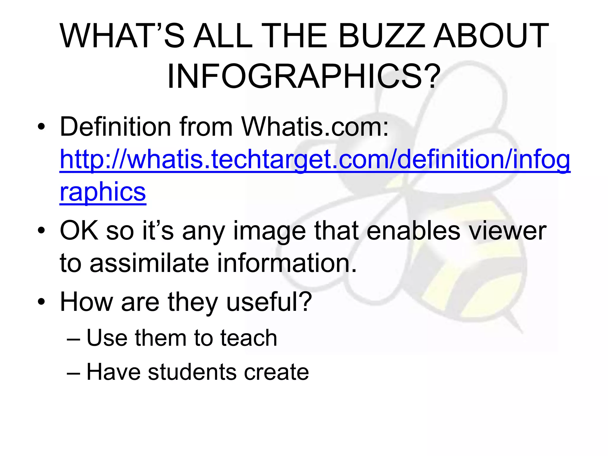 WHAT’S ALL THE BUZZ ABOUT 
INFOGRAPHICS? 
• Definition from Whatis.com: 
http://whatis.techtarget.com/definition/infog 
raphics 
• OK so it’s any image that enables viewer 
to assimilate information. 
• How are they useful? 
– Use them to teach 
– Have students create 
 