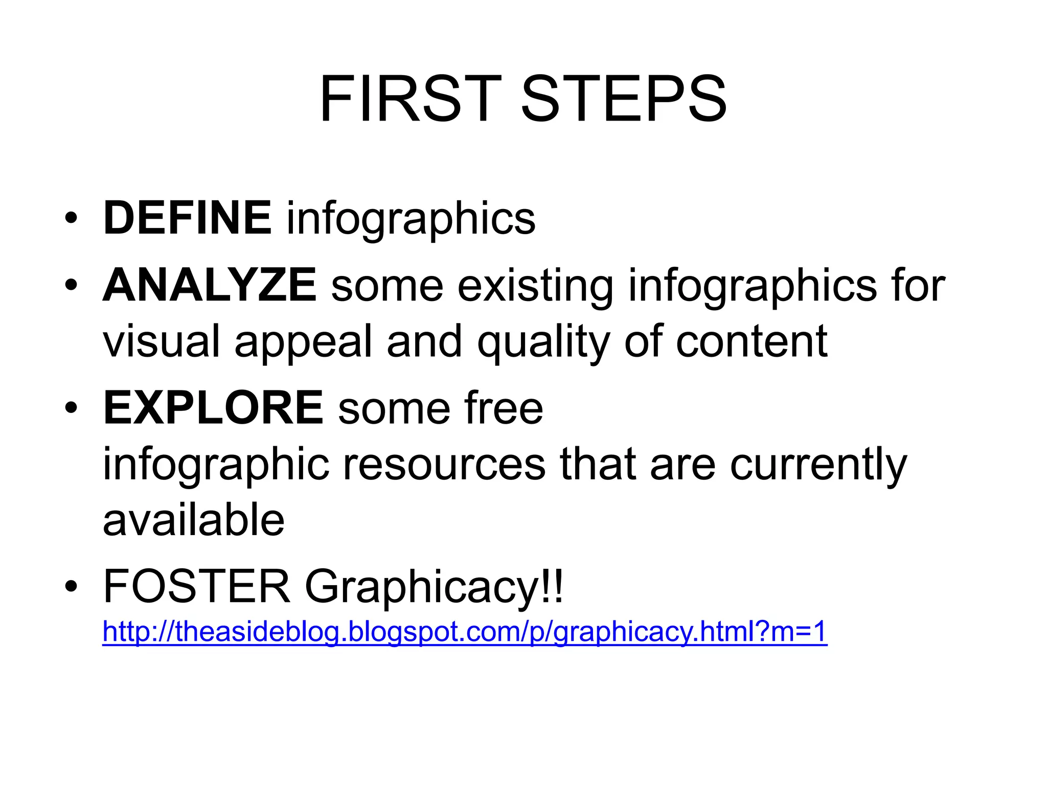 FIRST STEPS 
• DEFINE infographics 
• ANALYZE some existing infographics for 
visual appeal and quality of content 
• EXPLORE some free 
infographic resources that are currently 
available 
• FOSTER Graphicacy!! 
http://theasideblog.blogspot.com/p/graphicacy.html?m=1 
 