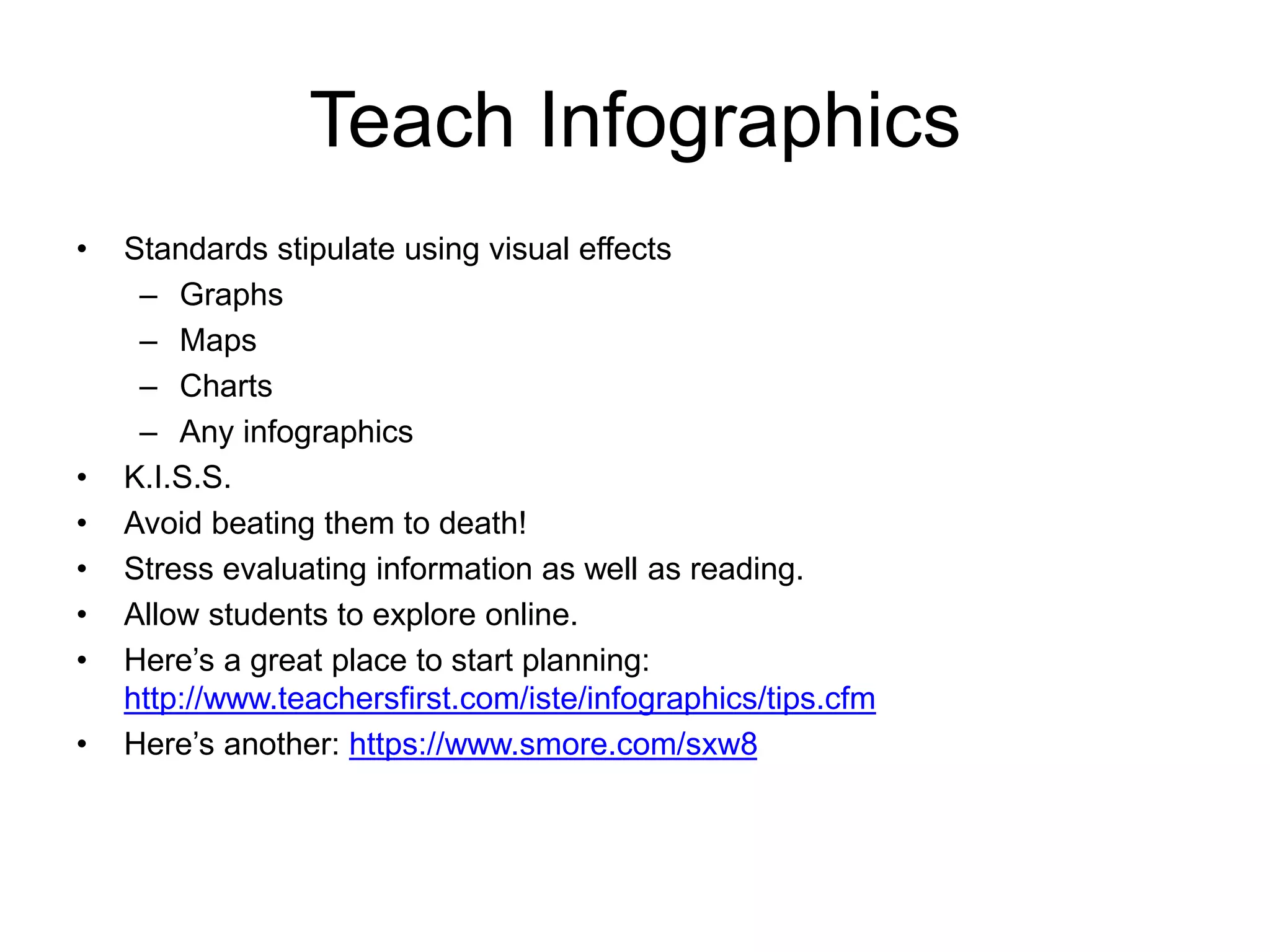 Teach Infographics 
• Standards stipulate using visual effects 
– Graphs 
– Maps 
– Charts 
– Any infographics 
• K.I.S.S. 
• Avoid beating them to death! 
• Stress evaluating information as well as reading. 
• Allow students to explore online. 
• Here’s a great place to start planning: 
http://www.teachersfirst.com/iste/infographics/tips.cfm 
• Here’s another: https://www.smore.com/sxw8 
 