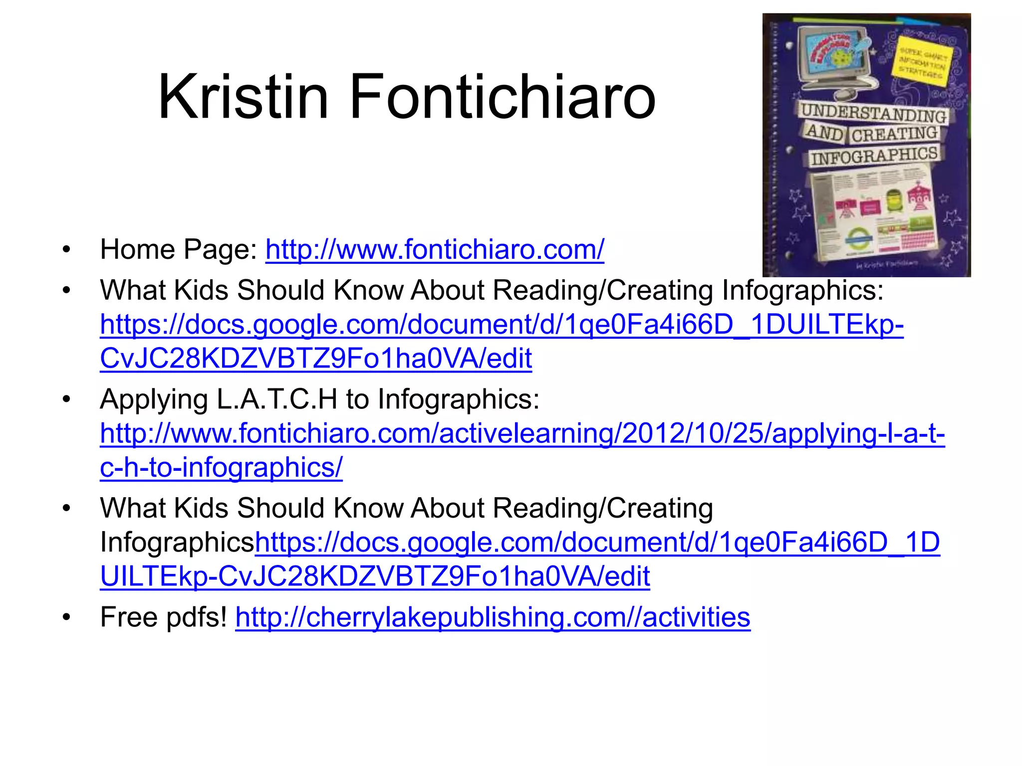 Kristin Fontichiaro 
• Home Page: http://www.fontichiaro.com/ 
• What Kids Should Know About Reading/Creating Infographics: 
https://docs.google.com/document/d/1qe0Fa4i66D_1DUILTEkp- 
CvJC28KDZVBTZ9Fo1ha0VA/edit 
• Applying L.A.T.C.H to Infographics: 
http://www.fontichiaro.com/activelearning/2012/10/25/applying-l-a-t-c- 
h-to-infographics/ 
• What Kids Should Know About Reading/Creating 
Infographicshttps://docs.google.com/document/d/1qe0Fa4i66D_1D 
UILTEkp-CvJC28KDZVBTZ9Fo1ha0VA/edit 
• Free pdfs! http://cherrylakepublishing.com//activities 
 