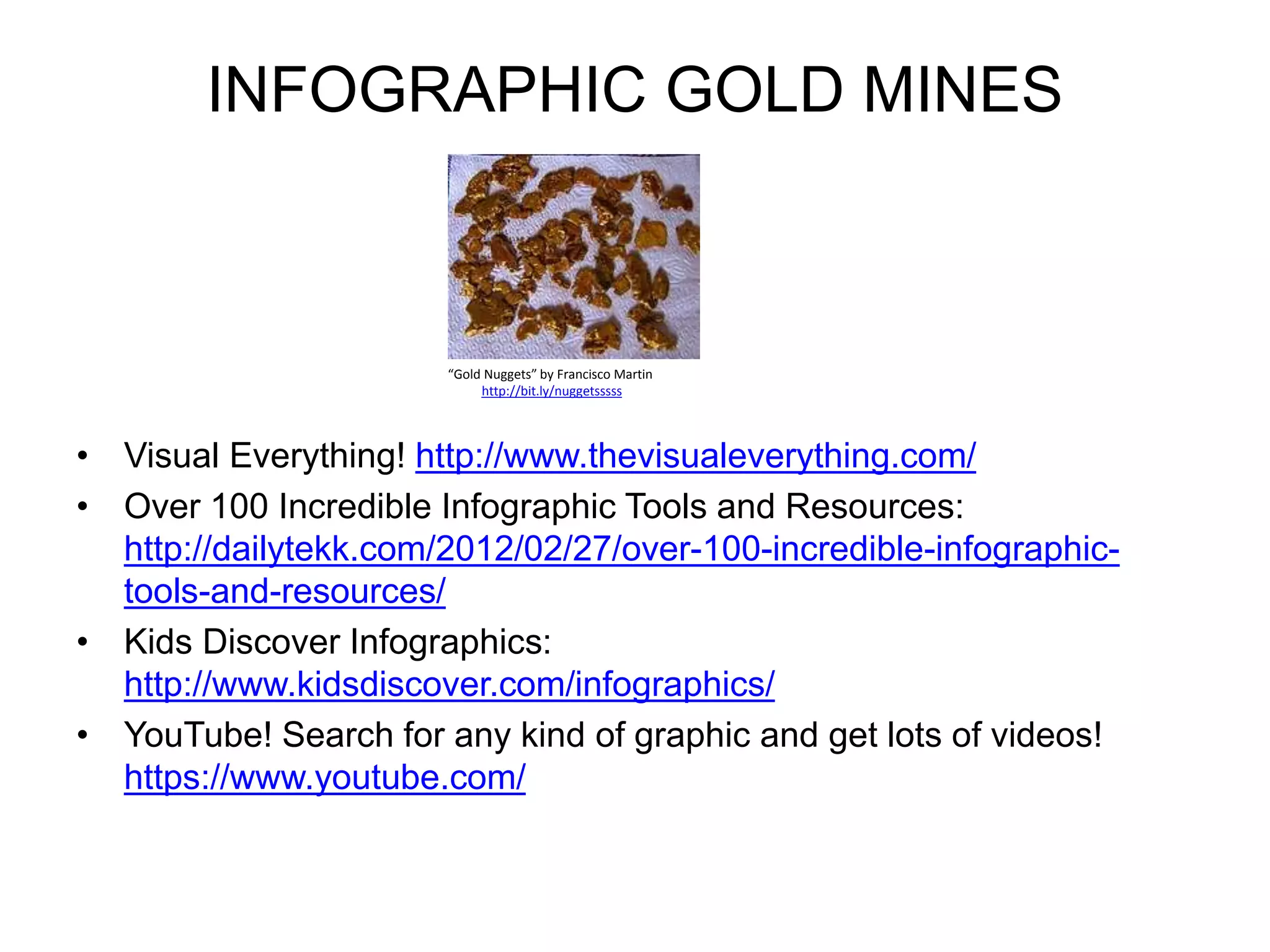 INFOGRAPHIC GOLD MINES 
“Gold Nuggets” by Francisco Martin 
http://bit.ly/nuggetsssss 
• Visual Everything! http://www.thevisualeverything.com/ 
• Over 100 Incredible Infographic Tools and Resources: 
http://dailytekk.com/2012/02/27/over-100-incredible-infographic-tools- 
and-resources/ 
• Kids Discover Infographics: 
http://www.kidsdiscover.com/infographics/ 
• YouTube! Search for any kind of graphic and get lots of videos! 
https://www.youtube.com/ 
 