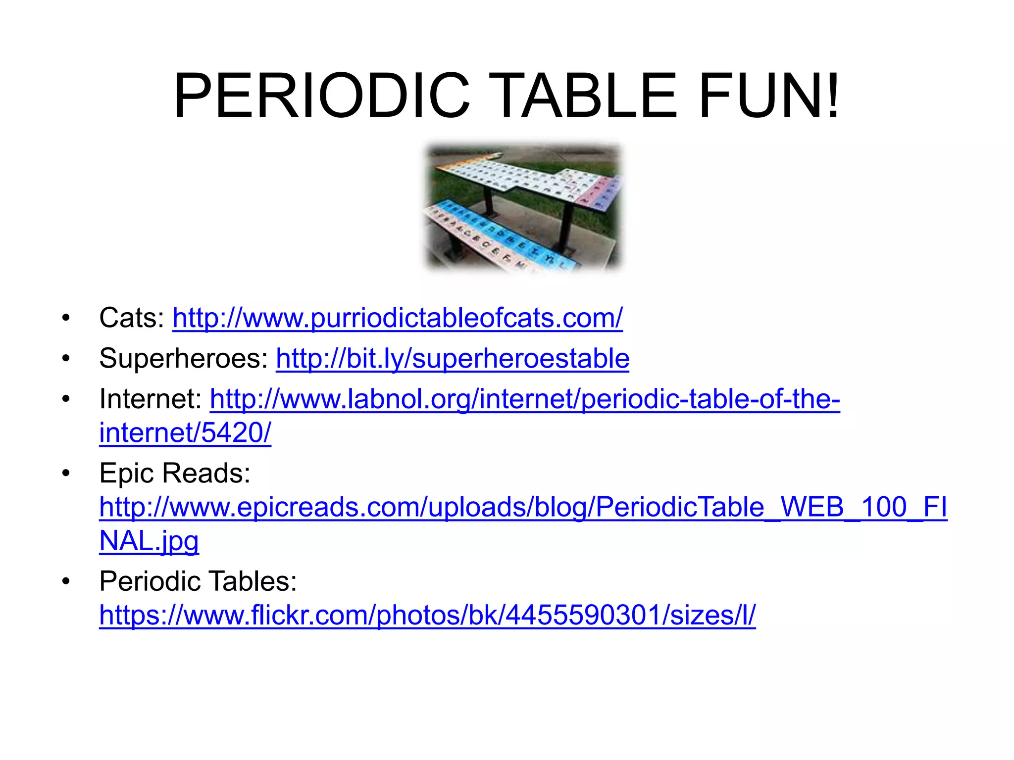PERIODIC TABLE FUN! 
• Cats: http://www.purriodictableofcats.com/ 
• Superheroes: http://bit.ly/superheroestable 
• Internet: http://www.labnol.org/internet/periodic-table-of-the-internet/ 
5420/ 
• Epic Reads: 
http://www.epicreads.com/uploads/blog/PeriodicTable_WEB_100_FI 
NAL.jpg 
• Periodic Tables: 
https://www.flickr.com/photos/bk/4455590301/sizes/l/ 
 