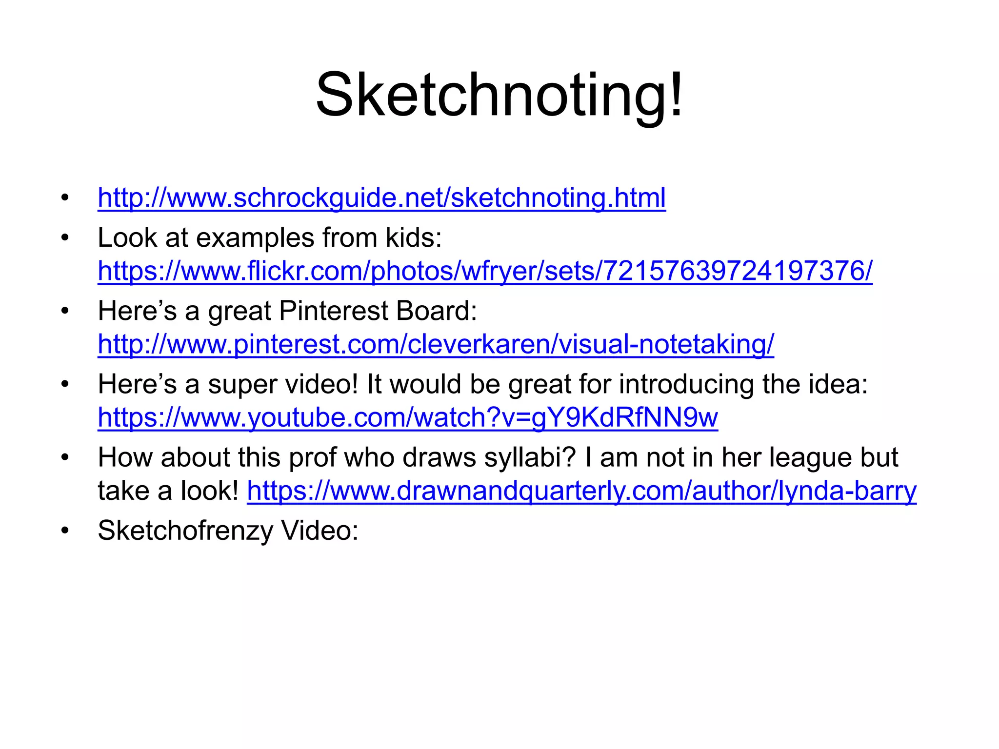 Sketchnoting! 
• http://www.schrockguide.net/sketchnoting.html 
• Look at examples from kids: 
https://www.flickr.com/photos/wfryer/sets/72157639724197376/ 
• Here’s a great Pinterest Board: 
http://www.pinterest.com/cleverkaren/visual-notetaking/ 
• Here’s a super video! It would be great for introducing the idea: 
https://www.youtube.com/watch?v=gY9KdRfNN9w 
• How about this prof who draws syllabi? I am not in her league but 
take a look! https://www.drawnandquarterly.com/author/lynda-barry 
• Sketchofrenzy Video: 
 
