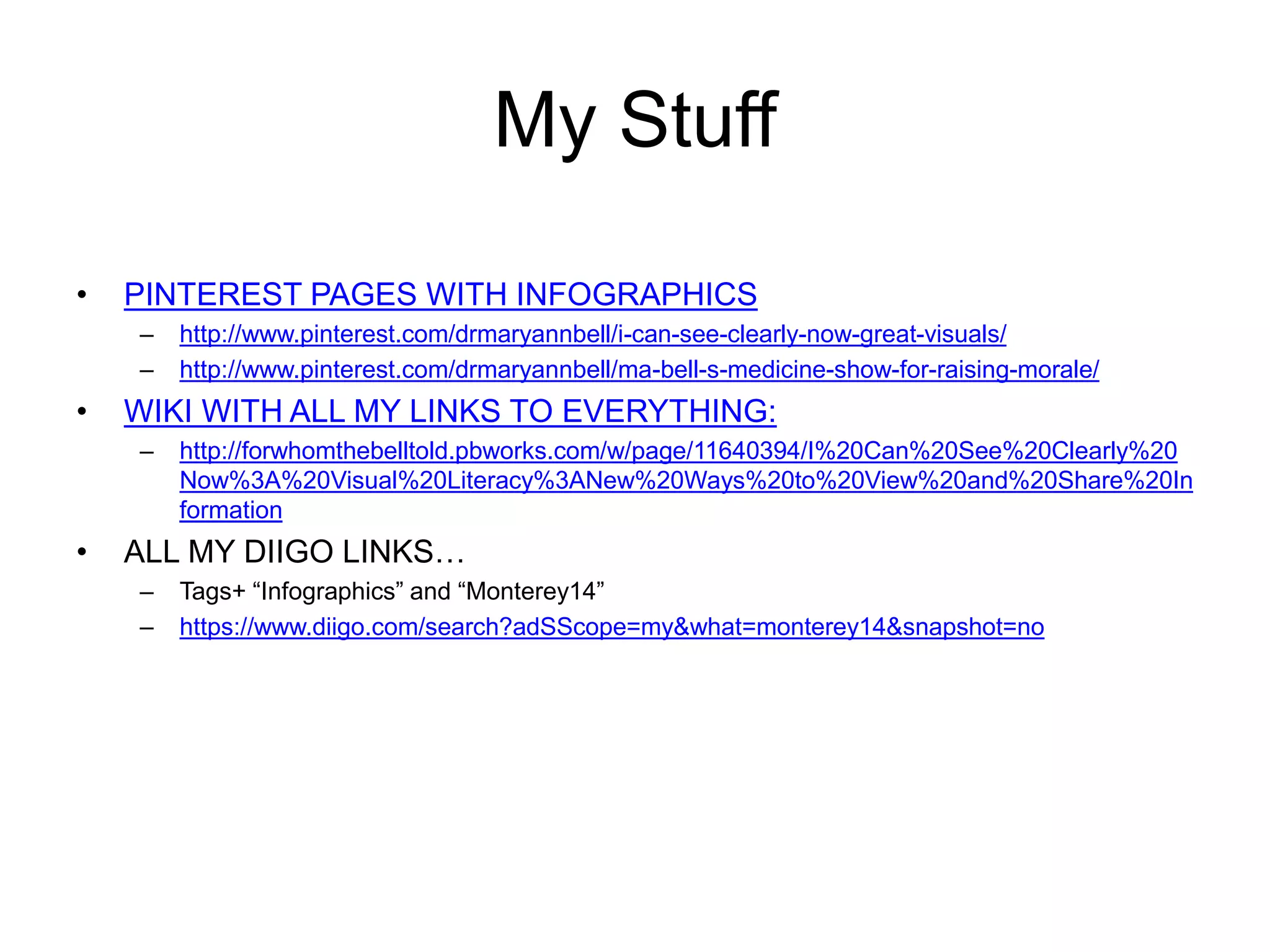 My Stuff 
• PINTEREST PAGES WITH INFOGRAPHICS 
– http://www.pinterest.com/drmaryannbell/i-can-see-clearly-now-great-visuals/ 
– http://www.pinterest.com/drmaryannbell/ma-bell-s-medicine-show-for-raising-morale/ 
• WIKI WITH ALL MY LINKS TO EVERYTHING: 
– http://forwhomthebelltold.pbworks.com/w/page/11640394/I%20Can%20See%20Clearly%20 
Now%3A%20Visual%20Literacy%3ANew%20Ways%20to%20View%20and%20Share%20In 
formation 
• ALL MY DIIGO LINKS… 
– Tags+ “Infographics” and “Monterey14” 
– https://www.diigo.com/search?adSScope=my&what=monterey14&snapshot=no 
