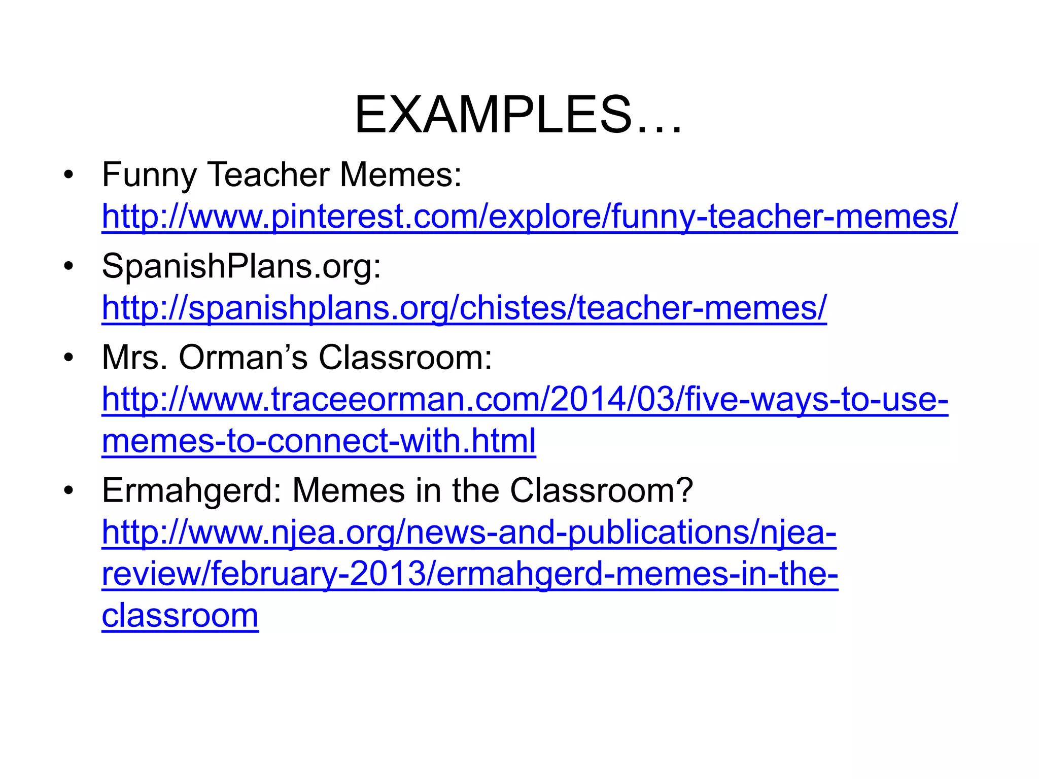 EXAMPLES… 
• Funny Teacher Memes: 
http://www.pinterest.com/explore/funny-teacher-memes/ 
• SpanishPlans.org: 
http://spanishplans.org/chistes/teacher-memes/ 
• Mrs. Orman’s Classroom: 
http://www.traceeorman.com/2014/03/five-ways-to-use-memes- 
to-connect-with.html 
• Ermahgerd: Memes in the Classroom? 
http://www.njea.org/news-and-publications/njea-review/ 
february-2013/ermahgerd-memes-in-the-classroom 
 