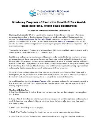 Monterey Program of Executive Health Offers World-class 
medicine, world-class destination 
Dr. Geiler and Team Encourage Patients To Get Healthy 
Monterey, CA, September 07, 2014 - A distinctive program designed to give clients an efficient and 
comprehensive medical evaluation in one of the most coveted resort and golf destinations in the 
country, The Monterey Program for Executive Health approaches preventative medical care with 
patients’ time and comfort in mind. The elite physicians at The Monterey Program spend a full day 
with the patient to complete comprehensive screening, imaging and other advanced diagnostics—all in 
a sanctuary setting. 
“Our goal at the Monterey Program is to help our clients fully understand their medical picture, so they 
can convert that knowledge into action,” Dr. Geiler says. 
In addition to undergoing the most advanced diagnostics in the medical industry, the client is given a 
comprehensive risk-factor assessment that analyzes family and patient medical histories and current 
lifestyle habits. Experienced, licensed professionals evaluate the status of patients’ nutrition and fitness 
levels and work with the physicians to create tailored lifestyle suggestions that integrate seamlessly into 
their often busy daily routines. The client and doctor will then work together to develop a personalized 
wellness plan that includes a discussion of risk factors and illness prevention. 
When the evaluation is complete, the client receives an extensive, customized medical report with a 
health profile, results, interpretations and recommendations for follow-up care. This detailed report of 
the patient’s evaluation is conveniently stored as a digital file on a small flash drive. 
As an additional service, the Monterey Program offers corporate packages for businesses to provide to 
their top executive officers. The program can turn essential preventative care into a productive and 
relaxing corporate retreat. 
Tips For A Healthy You: 
1. Find Your Motivation. Get clear about what you want, and then use that to inspire you throughout 
your journey. 
2. Have a Plan. Before January 1st arrives, outline the changes you want to implement and decide how 
you'll fit them into your schedule. Keep in mind that it may be best to take steps rather than tackle 
everything at once. 
3. Make Goals. Goals help measure progress. 
4. Track What You Eat. Looking closely at what you eat is often an eye-opening experience. 
5. Use Reliable Resources. Find a reliable source of information to help you understand nutrition. 
 