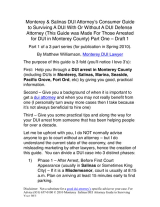 Monterey & Salinas DUI Attorneyʼs Consumer Guide
  to Surviving A DUI With Or Without A DUI Defense
 Attorney (This Guide was Made For Those Arrested
    for DUI in Monterey County) Part One – Draft 1
    Part 1 of a 3 part series (for publication in Spring 2010).
          By Matthew Williamson, Monterey DUI Lawyer
The purpose of this guide is 3 fold (youʼll notice I love 3ʼs):
First: Help you through a DUI arrest in Monterey County
(including DUIs in Monterey, Salinas, Marina, Seaside,
Pacific Grove, Fort Ord, etc) by giving you good, practical
information.
Second – Give you a background of when it is important to
get a dui attorney and when you may not really benefit from
one (I personally turn away more cases then I take because
itʼs not always beneficial to hire one)
Third – Give you some practical tips and along the way for
your DUI arrest from someone that has been helping people
for over a decade.
Let me be upfront with you, I do NOT normally advise
anyone to go to court without an attorney – but I do
understand the current state of the economy, and the
misleading marketing by other lawyers, hence the creation of
this guide. You can divide a DUI case into 3 distinct phases:
   1)      Phase 1 – After Arrest, Before First Court
           Appearance (usually in Salinas or Sometimes King
           City) – If it is a Misdemeanor, court is usually at 8:15
           a.m. Plan on arriving at least 15 minutes early to find
           parking.
Disclaimer: Not a substitute for a good dui attorney’s specific advice to your case. For
Advice (831) 657-0100 © 2010 Monterey Salinas DUI Attorney Guide to Surviving
Your DUI
 