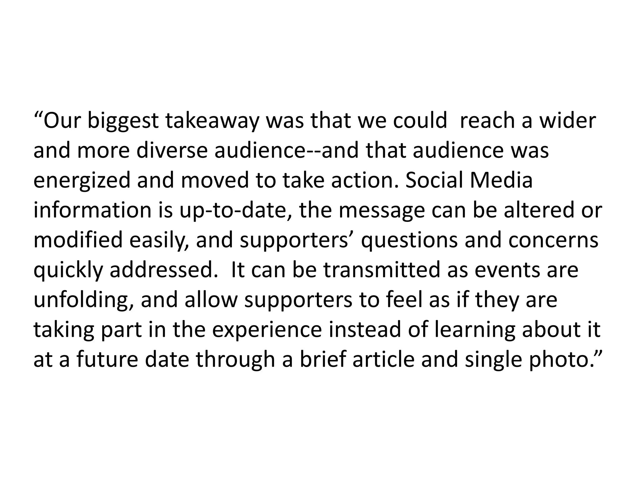 “Our biggest takeaway was that we could  reach a wider and more diverse audience--and that audience was energized and moved to take action. Social Media information is up-to-date, the message can be altered or modified easily, and supporters’ questions and concerns quickly addressed.  It can be transmitted as events are unfolding, and allow supporters to feel as if they are taking part in the experience instead of learning about it at a future date through a brief article and single photo.”  