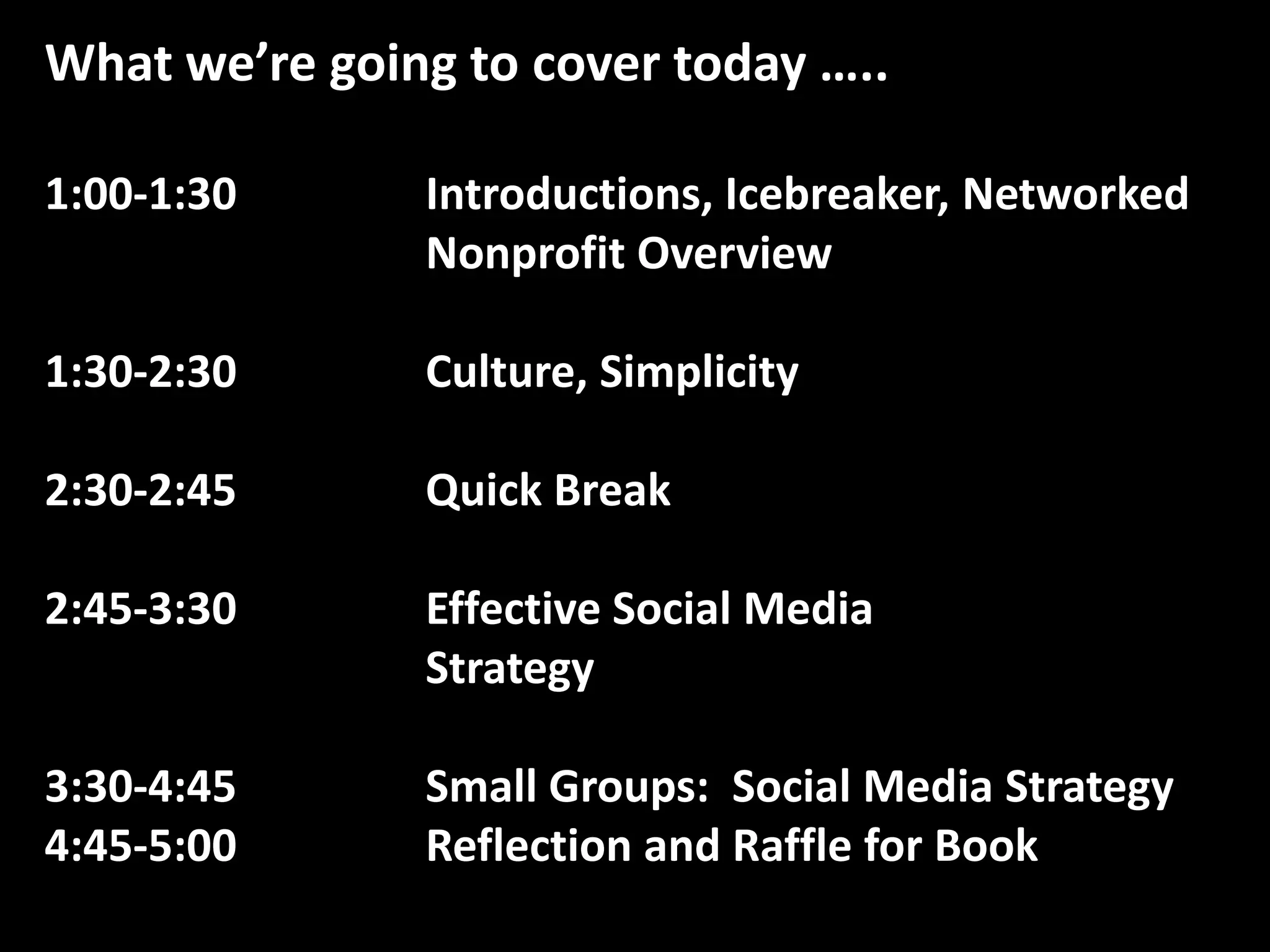 What we’re going to cover today …..1:00-1:30		Introductions, Icebreaker, Networked 			Nonprofit Overview1:30-2:30		Culture, Simplicity2:30-2:45		Quick Break2:45-3:30		Effective Social Media 						Strategy3:30-4:45		Small Groups:  Social Media Strategy4:45-5:00		Reflection and Raffle for Book
