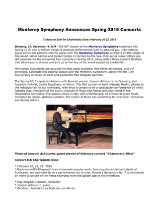 Monterey Symphony Announces Spring 2015 Concerts 
Tickets on Sale for Charismatic Glow: February 20-22, 2015 
Monterey, CA, December 14, 2014 - The 69th season of the Monterey Symphony continues into 
Spring 2015 with a brilliant range of classical performances sure to astound you! International 
guest artists will perform colorful works with the Monterey Symphony orchestra on the stages of 
Sherwood Hall in Salinas and Sunset Center in Carmel-by-the-Sea. Mini-series subscriptions are 
still available for the remaining four concerts in Spring 2015, along with a three-concert FlexPass 
that allows you to choose concerts up to the day of the event subject to availability. 
Mini-series subscribers are assured the best seats available, free ticket exchanges, and VIP 
privileges. Celebrate this colorful season with the Monterey Symphony, along with the 10th 
Anniversary of Music Director and Conductor Max Bragado-Darman. 
The Spring 2015 repertoire blooms with Spanish pianist, Joaquin Achúcarro, in February, and 
Icelandic violinist, Judith Ingolfsson, in March. The fifth concert in April, Majestic Realm, alludes to 
the nostalgia felt for our homeland, with what is certain to be a spectacular performance by violist 
Roberto Díaz, President of the Curtis Institute of Music and former principal violist of the 
Philadelphia Orchestra. The season closes in May with a flamboyant, all orchestral grand finale, 
Invitation to Dance. Without question, The Colors of Music has something for everyone. (Schedule 
and details below) 
Photo of Joaquin Achúcarro, guest pianist of February concert “Charismatic Glow” 
Concert III: Charismatic Glow 
* February 20, 21, 22, 2015 
* Rachmaninoff’s Rhapsody is an immensely popular work, featuring the acclaimed talents of 
Achúcarro, and promises to be a performance not to miss. Dvorák’s Symphony No. 7 is considered 
by many to be one of the finest examples from the golden age of the symphony. 
* Max Bragado-Darman, conductor 
* Joaquin Achúcarro, piano 
* Giménez: Prelude to La Boda de Luis Alonso 
 