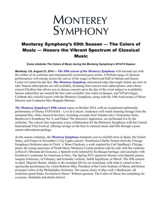 Monterey Symphony’s 69th Season — The Colors of 
Music — Honors the Vibrant Spectrum of Classical 
Music 
Come celebrate The Colors of Music during the Monterey Symphony’s 2014/15 Season 
Monterey, CA, August 21, 2014 — The 69th season of the Monterey Symphony will astound you with 
the caliber of its orchestra and internationally acclaimed guest artists. A brilliant range of classical 
performances will emerge across the canvas of the stages at Sherwood Hall in Salinas and Sunset 
Center in Carmel-by-the-Sea. The Monterey Symphony announced today that single tickets are now on 
sale! Season subscriptions are still available, including four-concert mini-subscriptions, and a three-concert 
FlexPass that allows you to choose concerts up to the day of the event subject to availability. 
Season subscribers are assured the best seats available, free ticket exchanges, and VIP privileges. 
Celebrate this colorful season with the Monterey Symphony, along with the 10th Anniversary of Music 
Director and Conductor Max Bragado-Darman. 
The Monterey Symphony’s 69th season opens in October 2014, with an exceptional multimedia 
performance of Disney FANTASIA – Live In Concert. Audiences will watch stunning footage from the 
animated film, while classical favorites, including excerpts from Tchaikovsky’s Nutcracker Suite, 
Beethoven’s Symphony No. 6, and Dukas' The Sorcerer's Apprentice, are performed live by the 
orchestra. The concert also represents a new collaboration for the Monterey Symphony with the Carmel 
International Film Festival, offering savings on the best in classical music and film through a joint, 
season subscription package. 
As the season continues, the Monterey Symphony transports you to colorful cities in Spain, the United 
States, and France in November’s City Lights concert. Trombonist Charlie Vernon from the Chicago 
Symphony Orchestra stars in Chick ‘a’ Bone Checkout, a work inspired by Carl Sandburg’s Chicago 
poem; the young musicians of Youth Music Monterey County perform side-by-side with the orchestra 
in Ravel's Alborada del Gracioso, a Spanish work inspired by his Basque heritage; and concludes with 
Gershwin’s exuberant An American in Paris. The Spring 2015 repertoire blooms with Spanish pianist, 
Joaquin Achúcarro, in February, and Icelandic violinist, Judith Ingolfsson, in March. The fifth concert 
in April, Majestic Realm, alludes to the nostalgia felt for our homeland, with what is certain to be a 
spectacular performance by violist Roberto Díaz, President of the Curtis Institute of Music and former 
principal violist of the Philadelphia Orchestra. The season closes in May with a flamboyant, all 
orchestral grand finale, Invitation to Dance. Without question, The Colors of Music has something for 
everyone. (Schedule and details below) 
 