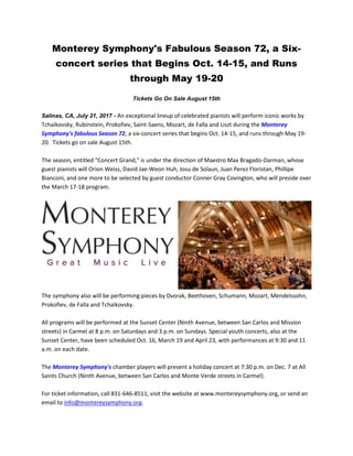 Monterey Symphony's Fabulous Season 72, a Six-
concert series that Begins Oct. 14-15, and Runs
through May 19-20
Tickets Go On Sale August 15th
Salinas, CA, July 21, 2017 - An exceptional lineup of celebrated pianists will perform iconic works by
Tchaikovsky, Rubinstein, Prokofiev, Saint-Saens, Mozart, de Falla and Liszt during the Monterey
Symphony's fabulous Season 72, a six-concert series that begins Oct. 14-15, and runs through May 19-
20. Tickets go on sale August 15th.
The season, entitled "Concert Grand," is under the direction of Maestro Max Bragado-Darman, whose
guest pianists will Orion Weiss, David Jae-Weon Huh, Josu de Solaun, Juan Perez Floristan, Phillipe
Bianconi, and one more to be selected by guest conductor Conner Gray Covington, who will preside over
the March 17-18 program.
The symphony also will be performing pieces by Dvorak, Beethoven, Schumann, Mozart, Mendelssohn,
Prokofiev, de Falla and Tchaikovsky.
All programs will be performed at the Sunset Center (Ninth Avenue, between San Carlos and Mission
streets) in Carmel at 8 p.m. on Saturdays and 3 p.m. on Sundays. Special youth concerts, also at the
Sunset Center, have been scheduled Oct. 16, March 19 and April 23, with performances at 9:30 and 11
a.m. on each date.
The Monterey Symphony's chamber players will present a holiday concert at 7:30 p.m. on Dec. 7 at All
Saints Church (Ninth Avenue, between San Carlos and Monte Verde streets in Carmel).
For ticket information, call 831-646-8511, visit the website at www.montereysymphony.org, or send an
email to info@montereysymphony.org.
 