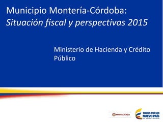 Municipio Montería-Córdoba:
Situación fiscal y perspectivas 2015
Ministerio de Hacienda y Crédito
Público
 