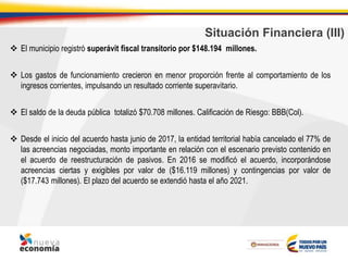 Situación Financiera (III)
 El municipio registró superávit fiscal transitorio por $148.194 millones.
 Los gastos de funcionamiento crecieron en menor proporción frente al comportamiento de los
ingresos corrientes, impulsando un resultado corriente superavitario.
 El saldo de la deuda pública totalizó $70.708 millones. Calificación de Riesgo: BBB(Col).
 Desde el inicio del acuerdo hasta junio de 2017, la entidad territorial había cancelado el 77% de
las acreencias negociadas, monto importante en relación con el escenario previsto contenido en
el acuerdo de reestructuración de pasivos. En 2016 se modificó el acuerdo, incorporándose
acreencias ciertas y exigibles por valor de ($16.119 millones) y contingencias por valor de
($17.743 millones). El plazo del acuerdo se extendió hasta el año 2021.
 