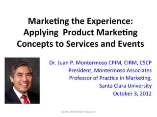 Marke&ng	
  the	
  Experience:	
  
 Applying	
  	
  Product	
  Marke&ng	
  
Concepts	
  to	
  Services	
  and	
  Events	
  
           Dr.	
  Juan	
  P.	
  Montermoso	
  CPIM,	
  CIRM,	
  CSCP	
  
                      President,	
  Montermoso	
  Associates	
  
                        Professor	
  of	
  Prac:ce	
  in	
  Marke:ng,	
  
                                       	
  Santa	
  Clara	
  University	
  
                                                 October	
  3,	
  2012	
  
                                                                       	
  
                  (c)2012	
  Montermoso	
  Associates	
  
 