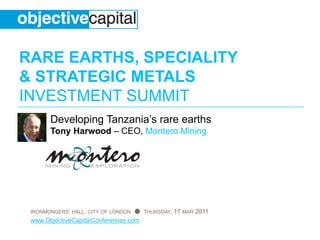 RARE EARTHS, SPECIALITY
& STRATEGIC METALS
INVESTMENT SUMMIT
       Developing Tanzania’s rare earths
       Tony Harwood – CEO, Montero Mining




 IRONMONGERS’ HALL, CITY OF LONDON ● THURSDAY, 17 MAR 2011
 www.ObjectiveCapitalConferences.com
 
