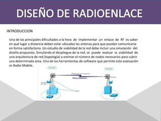 DISEÑO DE RADIOENLACEINTRODUCCIONUna de las principales dificultades a la hora  de  implementar  un  enlace  de  RF  es saber en qué lugar y distancia deben estar ubicadas las antenas para que puedan comunicarse en forma satisfactoria. Un estudio de viabilidad de la red debe incluir una simulación  deldiseño propuesto. Simulando el despliegue de la red, se  puede  evaluar  la  viabilidad  de una arquitectura de red (topología) y estimar el número de nodos necesarios para cubrir una determinada área. Una de las herramientas de software que permite esta evaluación es Radio Mobile. 