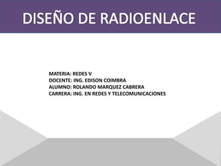 DISEÑO DE RADIOENLACE MATERIA: REDES V DOCENTE: ING. EDISON COIMBRA ALUMNO: ROLANDO MARQUEZ CABRERA CARRERA: ING. EN REDES Y TELECOMUNICACIONES 