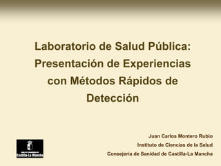 Juan Carlos Montero Rubio
Instituto de Ciencias de la Salud
Consejería de Sanidad de Castilla-La Mancha
Laboratorio de Salud Pública:
Presentación de Experiencias
con Métodos Rápidos de
Detección
 
