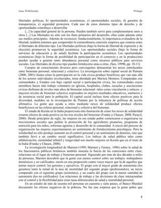 Isaac Prilleltensky Prólogo
libertades políticas, b) oportunidades económicas, c) oportunidades sociales, d) garantía de
transparencia, e) seguridad protectora. Cada uno de estos distintos tipos de derecho y de
oportunidades contribuye a desarrollar
[...] la capacidad general de la persona. Pueden también servir para complementarse unos a
otros [...] Las libertades no sólo son los fines primarios del desarrollo, ellas están además entre
sus medios principales. Además de reconocer, fundacionalmente, la importancia evaluadora de la
libertad, también tenemos que comprender la extraordinaria conexión empírica que conecta entre
sí libertades de diferente tipo. Las libertades políticas (bajo la forma de libertad de expresión y de
elección) promueven la seguridad económica. Las oportunidades sociales (bajo la forma de
servicios de educación y de salud) facilitan la participación económica. Las oportunidades
económicas (bajo la forma de posibilidad de participación en el comercio y en la producción)
pueden ayudar a generar tanto abundancia personal como recursos públicos para servicios
sociales. Las libertades de diverso tipo pueden fortalecerse unas a otras. (Sen, 1999b, pp. 10-11)
Cuerpos de conocimiento diversos pero convergentes demuestran los nexos entrelazados
entre bienestar personal, relacional y colectivo. La investigación sobre capital social de Putnam
(2000, 2001) ilustra cómo la participación en la vida cívica produce beneficios que van más allá
de los actores individuales involucrados, tema abordado por Maritza Montero. Comparadas con
comunidades y Estados con bajo capital social o participación cívica, las comunidades cuyos
miembros hacen más trabajo voluntario en iglesias, hospitales, clubes, escuelas y asociaciones
cívicas disfrutan de niveles más altos de bienestar relacional -tales como vinculación y enlaces- y
mayores niveles de bienestar colectivo expresados en mejores resultados educativos, sanitarios y
de asistencia social para la población. El capital social incluso tiene efectos positivos para la
diversidad, medidos en la investigación de Putnam por la tolerancia de políticas de acción
afirmativa. La gente que ayuda a otros mediante nexos de solidaridad produce efectos
beneficiosos en las esferas personal, relacional y colectiva del bienestar.
El estado de Kerala en la India proporciona otra ilustración de cómo los nexos de solidaridad
crearon efectos de onda positiva en los tres niveles del bienestar (Franke y Chasen, 2000; Parayil,
2000). Desde principios de siglo, las mujeres en ese estado pobre comenzaron a organizarse en
movimientos sociales que pedían la protección de los agricultores pisatarios, programas de
nutrición para los niños, reformas agrarias y desarrollo de la comunidad. A través del proceso de
organización las mujeres experimentaron un sentimiento de fortalecimiento psicológico. Pero la
solidaridad no sólo produjo aumento en el control personal y un sentimiento de dominio, sino que
también llevó a un cambio social significativo. Los índices de salud pública tales como
alfabetización, mortalidad infantil y longevidad son mucho mejores en Kerala que en el resto de
la India (Franke y Chasen, 2000).
La investigación longitudinal de Marmot (1999; Marmot y Feeney, 1996) sobre la salud de
los funcionarios públicos británicos también muestra la fuerza de las conexiones entre clase,
relaciones en el lugar de trabajo y bienestar personal. Siguiendo por más de dos décadas a miles
de personas, Marmot descubrió que la gente con menos control sobre sus trabajos -trabajadores
domésticos y no calificados- moría en una proporción cuatro veces mayor que la de aquellos que
tenían mayor control: los gerentes y ejecutivos. El grupo con el mayor grado de autonomía (los
gerentes) tenía la mitad de la tasa de mortalidad del segundo grupo (profesionales), un tercio
comparado con el siguiente grupo (asistentes), y un cuarto del grupo con la menor cantidad de
autonomía (los no calificados). Las relaciones de trabajo y las divisiones de clase interactuaban
con el control y la flexibilidad para crear tasas diferenciales de salud y mortalidad personal.
En un estudio de más de sesenta mil personas en cuarenta y siete países, el Banco Mundial
documentó los efectos negativos de la pobreza. No fue una sorpresa que la gente pobre que
8
 
