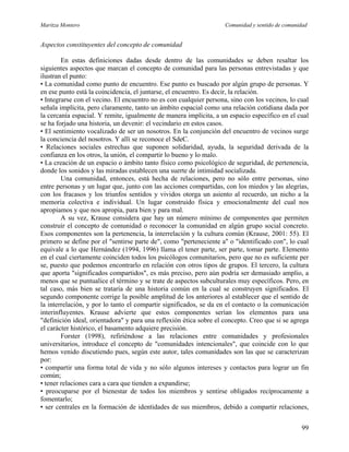 Maritza Montero Comunidad y sentido de comunidad
Aspectos constituyentes del concepto de comunidad
En estas definiciones dadas desde dentro de las comunidades se deben resaltar los
siguientes aspectos que marcan el concepto de comunidad para las personas entrevistadas y que
ilustran el punto:
• La comunidad como punto de encuentro. Ese punto es buscado por algún grupo de personas. Y
en ese punto está la coincidencia, el juntarse, el encuentro. Es decir, la relación.
• Integrarse con el vecino. El encuentro no es con cualquier persona, sino con los vecinos, lo cual
señala implícita, pero claramente, tanto un ámbito espacial como una relación cotidiana dada por
la cercanía espacial. Y remite, igualmente de manera implícita, a un espacio específico en el cual
se ha forjado una historia, un devenir: el vecindario en estos casos.
• El sentimiento vocalizado de ser un nosotros. En la conjunción del encuentro de vecinos surge
la conciencia del nosotros. Y allí se reconoce el SdeC.
• Relaciones sociales estrechas que suponen solidaridad, ayuda, la seguridad derivada de la
confianza en los otros, la unión, el compartir lo bueno y lo malo.
• La creación de un espacio o ámbito tanto físico como psicológico de seguridad, de pertenencia,
donde los sonidos y las miradas establecen una suerte de intimidad socializada.
Una comunidad, entonces, está hecha de relaciones, pero no sólo entre personas, sino
entre personas y un lugar que, junto con las acciones compartidas, con los miedos y las alegrías,
con los fracasos y los triunfos sentidos y vividos otorga un asiento al recuerdo, un nicho a la
memoria colectiva e individual. Un lugar construido física y emocionalmente del cual nos
apropiamos y que nos apropia, para bien y para mal.
A su vez, Krause considera que hay un número mínimo de componentes que permiten
construir el concepto de comunidad o reconocer la comunidad en algún grupo social concreto.
Esos componentes son la pertenencia, la interrelación y la cultura común (Krause, 2001: 55). El
primero se define por el "sentirse parte de", como "perteneciente a" o "identificado con", lo cual
equivale a lo que Hernández (1994, 1996) llama el tener parte, ser parte, tomar parte. Elemento
en el cual ciertamente coinciden todos los psicólogos comunitarios, pero que no es suficiente per
se, puesto que podemos encontrarlo en relación con otros tipos de grupos. El tercero, la cultura
que aporta "significados compartidos", es más preciso, pero aún podría ser demasiado amplio, a
menos que se puntualice el término y se trate de aspectos subculturales muy específicos. Pero, en
tal caso, más bien se trataría de una historia común en la cual se construyen significados. El
segundo componente corrige la posible amplitud de los anteriores al establecer que el sentido de
la interrelación, y por lo tanto el compartir significados, se da en el contacto o la comunicación
interinfluyentes. Krause advierte que estos componentes serían los elementos para una
"definición ideal, orientadora" y para una reflexión ética sobre el concepto. Creo que si se agrega
el carácter histórico, el basamento adquiere precisión.
Forster (1998), refiriéndose a las relaciones entre comunidades y profesionales
universitarios, introduce el concepto de "comunidades intencionales", que coincide con lo que
hemos venido discutiendo pues, según este autor, tales comunidades son las que se caracterizan
por:
• compartir una forma total de vida y no sólo algunos intereses y contactos para lograr un fin
común;
• tener relaciones cara a cara que tienden a expandirse;
• preocuparse por el bienestar de todos los miembros y sentirse obligados recíprocamente a
fomentarlo;
• ser centrales en la formación de identidades de sus miembros, debido a compartir relaciones,
99
 