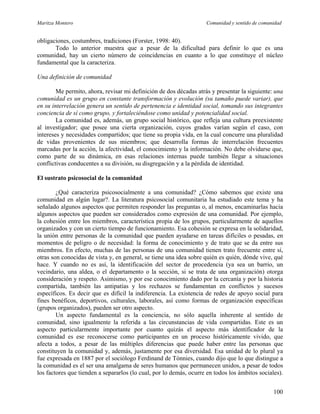 Maritza Montero Comunidad y sentido de comunidad
obligaciones, costumbres, tradiciones (Forster, 1998: 40).
Todo lo anterior muestra que a pesar de la dificultad para definir lo que es una
comunidad, hay un cierto número de coincidencias en cuanto a lo que constituye el núcleo
fundamental que la caracteriza.
Una definición de comunidad
Me permito, ahora, revisar mi definición de dos décadas atrás y presentar la siguiente: una
comunidad es un grupo en constante transformación y evolución (su tamaño puede variar), que
en su interrelación genera un sentido de pertenencia e identidad social, tomando sus integrantes
conciencia de sí como grupo, y fortaleciéndose como unidad y potencialidad social.
La comunidad es, además, un grupo social histórico, que refleja una cultura preexistente
al investigador; que posee una cierta organización, cuyos grados varían según el caso, con
intereses y necesidades compartidos; que tiene su propia vida, en la cual concurre una pluralidad
de vidas provenientes de sus miembros; que desarrolla formas de interrelación frecuentes
marcadas por la acción, la afectividad, el conocimiento y la información. No debe olvidarse que,
como parte de su dinámica, en esas relaciones internas puede también llegar a situaciones
conflictivas conducentes a su división, su disgregación y a la pérdida de identidad.
El sustrato psicosocial de la comunidad
¿Qué caracteriza psicosocialmente a una comunidad? ¿Cómo sabemos que existe una
comunidad en algún lugar?. La literatura psicosocial comunitaria ha estudiado este tema y ha
señalado algunos aspectos que permiten responder las preguntas o, al menos, encaminarlas hacia
algunos aspectos que pueden ser considerados como expresión de una comunidad. Por ejemplo,
la cohesión entre los miembros, característica propia de los grupos, particularmente de aquellos
organizados y con un cierto tiempo de funcionamiento. Esa cohesión se expresa en la solidaridad,
la unión entre personas de la comunidad que pueden ayudarse en tareas difíciles o pesadas, en
momentos de peligro o de necesidad: la forma de conocimiento y de trato que se da entre sus
miembros. En efecto, muchas de las personas de una comunidad tienen trato frecuente entre sí,
otras son conocidas de vista y, en general, se tiene una idea sobre quién es quién, dónde vive, qué
hace. Y cuando no es así, la identificación del sector de procedencia (ya sea un barrio, un
vecindario, una aldea, o el departamento o la sección, si se trata de una organización) otorga
consideración y respeto. Asimismo, y por ese conocimiento dado por la cercanía y por la historia
compartida, también las antipatías y los rechazos se fundamentan en conflictos y sucesos
específicos. Es decir que es difícil la indiferencia. La existencia de redes de apoyo social para
fines benéficos, deportivos, culturales, laborales, así como formas de organización específicas
(grupos organizados), pueden ser otro aspecto.
Un aspecto fundamental es la conciencia, no sólo aquella inherente al sentido de
comunidad, sino igualmente la referida a las circunstancias de vida compartidas. Este es un
aspecto particularmente importante por cuanto quizás el aspecto más identificador de la
comunidad es ese reconocerse como participantes en un proceso históricamente vivido, que
afecta a todos, a pesar de las múltiples diferencias que puede haber entre las personas que
constituyen la comunidad y, además, justamente por esa diversidad. Esa unidad de lo plural ya
fue expresada en 1887 por el sociólogo Ferdinand de Tónnies, cuando dijo que lo que distingue a
la comunidad es el ser una amalgama de seres humanos que permanecen unidos, a pesar de todos
los factores que tienden a separarlos (lo cual, por lo demás, ocurre en todos los ámbitos sociales).
100
 