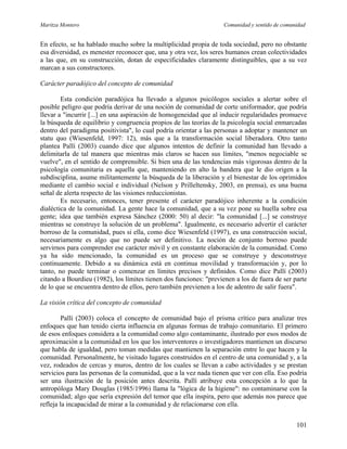 Maritza Montero Comunidad y sentido de comunidad
En efecto, se ha hablado mucho sobre la multiplicidad propia de toda sociedad, pero no obstante
esa diversidad, es menester reconocer que, una y otra vez, los seres humanos crean colectividades
a las que, en su construcción, dotan de especificidades claramente distinguibles, que a su vez
marcan a sus constructores.
Carácter paradójico del concepto de comunidad
Esta condición paradójica ha llevado a algunos psicólogos sociales a alertar sobre el
posible peligro que podría derivar de una noción de comunidad de corte uniformador, que podría
llevar a "incurrir [...] en una aspiración de homogeneidad que al inducir regularidades promueve
la búsqueda de equilibrio y congruencia propios de las teorías de la psicología social enmarcadas
dentro del paradigma positivista", lo cual podría orientar a las personas a adoptar y mantener un
statu quo (Wiesenfeld, 1997: 12), más que a la transformación social liberadora. Otro tanto
plantea Pallí (2003) cuando dice que algunos intentos de definir la comunidad han llevado a
delimitarla de tal manera que mientras más claros se hacen sus límites, "menos negociable se
vuelve", en el sentido de comprensible. Si bien una de las tendencias más vigorosas dentro de la
psicología comunitaria es aquella que, manteniendo en alto la bandera que le dio origen a la
subdisciplina, asume militantemente la búsqueda de la liberación y el bienestar de los oprimidos
mediante el cambio social e individual (Nelson y Prilleltensky, 2003, en prensa), es una buena
señal de alerta respecto de las visiones reduccionistas.
Es necesario, entonces, tener presente el carácter paradójico inherente a la condición
dialéctica de la comunidad. La gente hace la comunidad, que a su vez pone su huella sobre esa
gente; idea que también expresa Sánchez (2000: 50) al decir: "la comunidad [...] se construye
mientras se construye la solución de un problema". Igualmente, es necesario advertir el carácter
borroso de la comunidad, pues si ella, como dice Wiesenfeld (1997), es una construcción social,
necesariamente es algo que no puede ser definitivo. La noción de conjunto borroso puede
servirnos para comprender ese carácter móvil y en constante elaboración de la comunidad. Como
ya ha sido mencionado, la comunidad es un proceso que se construye y desconstruye
continuamente. Debido a su dinámica está en continua movilidad y transformación y, por lo
tanto, no puede terminar o comenzar en límites precisos y definidos. Como dice Pallí (2003)
citando a Bourdieu (1982), los límites tienen dos funciones: "previenen a los de fuera de ser parte
de lo que se encuentra dentro de ellos, pero también previenen a los de adentro de salir fuera".
La visión crítica del concepto de comunidad
Pallí (2003) coloca el concepto de comunidad bajo el prisma crítico para analizar tres
enfoques que han tenido cierta influencia en algunas formas de trabajo comunitario. El primero
de esos enfoques considera a la comunidad como algo contaminante, ilustrado por esos modos de
aproximación a la comunidad en los que los interventores o investigadores mantienen un discurso
que habla de igualdad, pero toman medidas que mantienen la separación entre lo que hacen y la
comunidad. Personalmente, he visitado lugares construidos en el centro de una comunidad y, a la
vez, rodeados de cercas y muros, dentro de los cuales se llevan a cabo actividades y se prestan
servicios para las personas de la comunidad, que a la vez nada tienen que ver con ella. Eso podría
ser una ilustración de la posición antes descrita. Pallí atribuye esta concepción a lo que la
antropóloga Mary Douglas (1985/1996) llama la "lógica de la higiene": no contaminarse con la
comunidad; algo que sería expresión del temor que ella inspira, pero que además nos parece que
refleja la incapacidad de mirar a la comunidad y de relacionarse con ella.
101
 