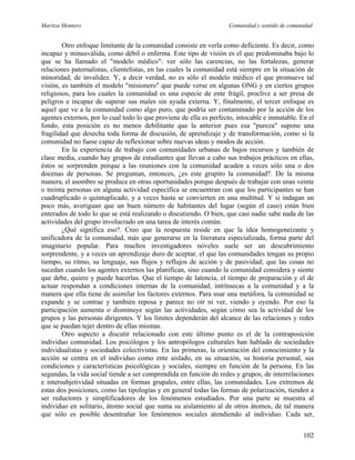 Maritza Montero Comunidad y sentido de comunidad
Otro enfoque limitante de la comunidad consiste en verla como deficiente. Es decir, como
incapaz y minusválida, como débil o enferma. Este tipo de visión es el que predominaba bajo lo
que se ha llamado el "modelo médico": ver sólo las carencias, no las fortalezas, generar
relaciones paternalistas, clientelistas, en las cuales la comunidad está siempre en la situación de
minoridad, de invalidez. Y, a decir verdad, no es sólo el modelo médico el que promueve tal
visión, es también el modelo "misionero" que puede verse en algunas ONG y en ciertos grupos
religiosos, para los cuales la comunidad es una especie de ente frágil, proclive a ser presa de
peligros e incapaz de superar sus males sin ayuda externa. Y, finalmente, el tercer enfoque es
aquel que ve a la comunidad como algo puro, que podría ser contaminado por la acción de los
agentes externos, por lo cual todo lo que proviene de ella es perfecto, intocable e inmutable. En el
fondo, esta posición es no menos debilitante que la anterior pues esa "pureza" supone una
fragilidad que desecha toda forma de discusión, de aprendizaje y de transformación, como si la
comunidad no fuese capaz de reflexionar sobre nuevas ideas y modos de acción.
En la experiencia de trabajo con comunidades urbanas de bajos recursos y también de
clase media, cuando hay grupos de estudiantes que llevan a cabo sus trabajos prácticos en ellas,
éstos se sorprenden porque a las reuniones con la comunidad acuden a veces sólo una o dos
docenas de personas. Se preguntan, entonces, ¿es este grupito la comunidad?. De la misma
manera, el asombro se produce en otras oportunidades porque después de trabajar con unas veinte
o treinta personas en alguna actividad específica se encuentran con que los participantes se han
cuadruplicado o quintuplicado, y a veces hasta se convierten en una multitud. Y si indagan un
poco más, averiguan que un buen número de habitantes del lugar (según el caso) están bien
enterados de todo lo que se está realizando o discutiendo. O bien, que casi nadie sabe nada de las
actividades del grupo involucrado en una tarea de interés común.
¿Qué significa eso?. Creo que la respuesta reside en que la idea homogeneizante y
unificadora de la comunidad, más que generarse en la literatura especializada, forma parte del
imaginario popular. Para muchos investigadores nóveles suele ser un descubrimiento
sorprendente, y a veces un aprendizaje duro de aceptar, el que las comunidades tengan su propio
tiempo, su ritmo, su lenguaje, sus flujos y reflujos de acción y de pasividad; que las cosas no
sucedan cuando los agentes externos las planifican, sino cuando la comunidad considera y siente
que debe, quiere y puede hacerlas. Que el tiempo de latencia, el tiempo de preparación y el de
actuar respondan a condiciones internas de la comunidad, intrínsecas a la comunidad y a la
manera que ella tiene de asimilar los factores externos. Para usar una metáfora, la comunidad se
expande y se contrae y también reposa y parece no oír ni ver, viendo y oyendo. Por eso la
participación aumenta o disminuye según las actividades, según cómo sea la actividad de los
grupos y las personas dirigentes. Y los límites dependerán del alcance de las relaciones y redes
que se puedan tejer dentro de ellas mismas.
Otro aspecto a discutir relacionado con este último punto es el de la contraposición
individuo comunidad. Los psicólogos y los antropólogos culturales han hablado de sociedades
individualistas y sociedades colectivistas. En las primeras, la orientación del conocimiento y la
acción se centra en el individuo como ente aislado, en su situación, su historia personal, sus
condiciones y características psicológicas y sociales, siempre en función de la persona. En las
segundas, la vida social tiende a ser comprendida en función de redes y grupos, de interrelaciones
e intersubjetividad situadas en formas grupales, entre ellas, las comunidades. Los extremos de
estas dos posiciones, como las tipologías y en general todas las formas de polarización, tienden a
ser reductores y simplificadores de los fenómenos estudiados. Por una parte se muestra al
individuo en solitario, átomo social que suma su aislamiento al de otros átomos, de tal manera
que sólo es posible desentrañar los fenómenos sociales atendiendo al individuo. Cada ser,
102
 