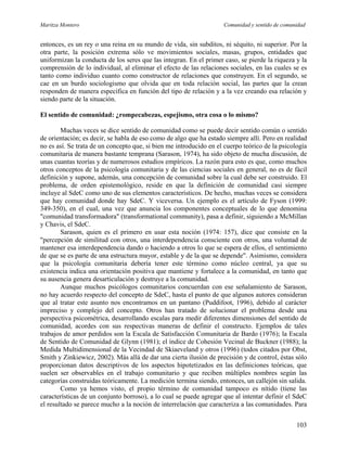 Maritza Montero Comunidad y sentido de comunidad
entonces, es un rey o una reina en su mundo de vida, sin subditos, ni séquito, ni superior. Por la
otra parte, la posición extrema sólo ve movimientos sociales, masas, grupos, entidades que
uniformizan la conducta de los seres que las integran. En el primer caso, se pierde la riqueza y la
comprensión de lo individual, al eliminar el efecto de las relaciones sociales, en las cuales se es
tanto como individuo cuanto como constructor de relaciones que construyen. En el segundo, se
cae en un burdo sociologismo que olvida que en toda relación social, las partes que la crean
responden de manera específica en función del tipo de relación y a la vez creando esa relación y
siendo parte de la situación.
El sentido de comunidad: ¿rompecabezas, espejismo, otra cosa o lo mismo?
Muchas veces se dice sentido de comunidad como se puede decir sentido común o sentido
de orientación; es decir, se habla de eso como de algo que ha estado siempre allí. Pero en realidad
no es así. Se trata de un concepto que, si bien me introducido en el cuerpo teórico de la psicología
comunitaria de manera bastante temprana (Sarason, 1974), ha sido objeto de mucha discusión, de
unas cuantas teorías y de numerosos estudios empíricos. La razón para esto es que, como muchos
otros conceptos de la psicología comunitaria y de las ciencias sociales en general, no es de fácil
definición y supone, además, una concepción de comunidad sobre la cual debe ser construido. El
problema, de orden epistemológico, reside en que la definición de comunidad casi siempre
incluye al SdeC como uno de sus elementos característicos. De hecho, muchas veces se considera
que hay comunidad donde hay SdeC. Y viceversa. Un ejemplo es el artículo de Fyson (1999:
349-350), en el cual, una vez que anuncia los componentes conceptuales de lo que denomina
"comunidad transformadora" (transformational community), pasa a definir, siguiendo a McMillan
y Chavis, el SdeC.
Sarason, quien es el primero en usar esta noción (1974: 157), dice que consiste en la
"percepción de similitud con otros, una interdependencia consciente con otros, una voluntad de
mantener esa interdependencia dando o haciendo a otros lo que se espera de ellos, el sentimiento
de que se es parte de una estructura mayor, estable y de la que se depende". Asimismo, considera
que la psicología comunitaria debería tener este término como núcleo central, ya que su
existencia indica una orientación positiva que mantiene y fortalece a la comunidad, en tanto que
su ausencia genera desarticulación y destruye a la comunidad.
Aunque muchos psicólogos comunitarios concuerdan con ese señalamiento de Sarason,
no hay acuerdo respecto del concepto de SdeC, hasta el punto de que algunos autores consideran
que al tratar este asunto nos encontramos en un pantano (Puddifoot, 1996), debido al carácter
impreciso y complejo del concepto. Otros han tratado de solucionar el problema desde una
perspectiva psicométrica, desarrollando escalas para medir diferentes dimensiones del sentido de
comunidad, acordes con sus respectivas maneras de definir el constructo. Ejemplos de tales
trabajos de amor perdidos son la Escala de Satisfacción Comunitaria de Bardo (1976); la Escala
de Sentido de Comunidad de Glynn (1981); el índice de Cohesión Vecinal de Buckner (1988); la
Medida Multidimensional de la Vecindad de Skiaeveland y otros (1996) (todos citados por Obst,
Smith y Zinkiewicz, 2002). Más allá de dar una cierta ilusión de precisión y de control, éstas sólo
proporcionan datos descriptivos de los aspectos hipotetizados en las definiciones teóricas, que
suelen ser observables en el trabajo comunitario y que reciben múltiples nombres según las
categorías construidas teóricamente. La medición termina siendo, entonces, un callejón sin salida.
Como ya hemos visto, el propio término de comunidad tampoco es nítido (tiene las
características de un conjunto borroso), a lo cual se puede agregar que al intentar definir el SdeC
el resultado se parece mucho a la noción de interrelación que caracteriza a las comunidades. Para
103
 