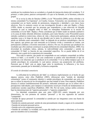 Maritza Montero Comunidad y sentido de comunidad
sentida por los residentes hacia su vecindario y el grado de interacción dentro del vecindario. Y el
primero, o todos juntos, parecen corresponder a lo que se ha llamado, en la literatura, cohesión
grupal.
Si se revisa la obra de Sánchez (2000) y la de "Wiesenfeld (2000), ambas referidas a la
misma comunidad ("La Esperanza", en Casalta, Caracas, Venezuela), nos encontramos con una
comunidad con un fuerte sentido de pertenencia, integración e identidad y con claros lazos
afectivos. Pero lo contrario ocurre en una investigación llevada a cabo por Rapley y Pretty
(1999), donde se encontró que las personas que respondieron a una entrevista no dirigida
mediante la cual se indagaba sobre el SdeC no manejaban fluidamente ni la noción de
comunidad, ni la de SdeC. Rapley y Pretty consideran que el haber usado un método cualitativo
es la causa de haber obtenido diferentes resultados, pero tanto Sánchez como Wiesenfeld usaron
métodos cualitativos (entrevistas, relatos de vida y observación participante, además de hacerlo
repetidas veces a lo largo de más de una década); por lo tanto, la existencia o no de algo que
pueda ser definido como comunidad o SdeC no depende de un artefacto metodológico, sino de
otro aspecto, que pienso que está enraizado en la historia vivida y construida en común, con
participación cotidiana e inversión emocional y afectiva. Por eso, las personas que producen los
resultados que ellos analizan construyen su propia definición de comunidad (Sánchez, 2000). Esa
diversidad de resultados indica, además, la indivisibilidad entre comunidad y sentido de
comunidad. El SdeC es función de una comunidad específica. No se puede hablar de él en
abstracto, sino a partir de la experiencia de comunidad.
Pero todo lo anterior, que puede ser comprobado en casi cualquier comunidad, no define
todavía el SdeC, y al escribir y leer esas condiciones se podría estar describiendo el tipo de
membresía o de relaciones que se producen en la comunidad. Y no se define tampoco qué es el
sentido psicológico de comunidad, lo cual parece entonces una posposición del problema.
Pareciera que el SdeC está en algún lugar entre la membresía, la influencia y los lazos
emocionales, pasando por la identidad y la historia compartida.
El sentido de identidad comunitaria
La dificultad de la definición del SdeC se evidencia implícitamente en el hecho de que
algunos autores, entre ellos Puddifoot (2003), diferencian entre "sentido de identidad
comunitaria" (sense of community identity) y sentido psicológico de comunidad, que sería a lo
que se refiere la mayoría de los investigadores que han tratado el tema. Para empezar, Puddifoot
anuncia el carácter multidimensional del primero, indicando asimismo que no se refiere sólo a
percepciones individuales, pero tampoco es únicamente social por el hecho de fundamentarse en
condiciones sociales específicas (Puddifoot, 2003: 88). Por tal razón, incluye ambos extremos
bajo las denominaciones de "aspectos personales" y "aspectos compartidos".
La identidad comunitaria para este autor (2003:102) estaría integrada por seis
dimensiones, las tres primeras de carácter "personal" y las tres siguientes de carácter
"compartido":
• Sentido de apoyo personal: la comunidad es sentida por sus integrantes como una fuente de
apoyo personal.
• Sentido de contento personal: sentido de estar personalmente situado y seguro en la comunidad.
• Sentido de inclusión personal activa.
• Sentido activo de compromiso personal.
• Sentido de vecindad. La vecindad, con lo que ello implica en cuanto a relaciones, es la norma
para los miembros de la comunidad.
105
 