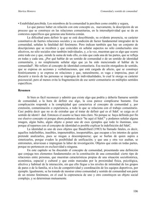 Maritza Montero Comunidad y sentido de comunidad
• Estabilidad percibida. Los miembros de la comunidad la perciben como estable y segura,
Lo que parece haber en relación con este concepto es, nuevamente, la descripción de un
proceso que se construye en las relaciones comunitarias, en la intersubjetividad que se da en
contextos específicos que generan una historia común.
La dificultad para definir lo que se está describiendo, su evidente presencia, su carácter
constitutivo de fuertes relaciones sociales y su condición de factor fundamental integrador de la
comunidad, señalan la fatalidad del fenómeno. Pero indican también que hay un conjunto de
descripciones que se recubren y que coinciden en señalar aspectos no sólo conductuales sino
afectivos, no sólo sociales sino también individuales, y, a la vez, muestran que es algo que ocurre
entre todo eso y que, siendo la suma de todo ello, es más que cada una de las partes, que se refleja
en todas y cada una. ¿Por qué hablar de un sentido de comunidad o de un sentido de identidad
comunitaria, y no simplemente señalar algo que ya ha sido mencionado al hablar de la
comunidad?. Me refiero al concepto de identidad comunitaria. Esa noción otorgadora de sentido,
que se expresa en acciones y verbalizaciones, que está cargada de afecto, que se construye
históricamente y se expresa en relaciones y que, naturalmente, es vaga e imprecisa, pues al
discurrir a través de las personas se impregna de individualidades, lo cual le otorga su carácter
psicosocial; pero al menos evita la fragmentación de ese sentir comunitario en múltiples sentidos
específicos.
Resumen
Si bien es fácil reconocer y admitir que existe algo que podría y debería llamarse sentido
de comunidad, a la hora de definir ese algo, la cosa parece complicarse bastante. Esa
complicación responde a la complejidad que caracteriza al concepto de comunidad y, por
extensión, contaminación o experiencia, a todo lo que se relaciona con el trabajo comunitario.
Casi podría decir que no es de extrañar que al tratar de definir qué es el SdeC se caiga en el
sentido de identi1 dad. Entonces el asunto se hace más claro. No porque se haya definido por fin
ese elusivo concepto ni porque ahora podamos decir "he aquí el SdeC" y podamos señalar alguna
imagen, algún bulto, algún objeto o poner uno de esos ejemplos que todo lo iluminan, sino
porque al toparnos con el concepto de identidad es posible explicar la indefinición del SdeC.
La identidad es uno de esos objetos que Baudrillard (1983) ha llamado fatales, es decir,
aquellos indefinibles, inasibles, impenetrables, insoportables, que escapan a los intentos de quien
pretende analizarlos, pues se niegan a descomponerse; que se burlan de quien aspira a
sintetizarlos, porque evaden la posibilidad de unificación; y que una y otra vez asaltan, se
entrometen, atraviesan e impregnan la labor de investigación. Objetos que están en todas partes,
porque no pertenecen en exclusividad a ninguna.
En este capítulo se ha discutido el concepto de comunidad, presentando una definición
que conjuga tres elementos fundamentales en la constitución de una comunidad: cierto tipo de
relaciones entre personas, que muestran características propias de una situación sociohistórica,
económica, espacial y cultural y que están marcadas por la proximidad física, psicológica,
afectiva y habitual de la interacción, sin que ello llegue a los niveles de intimidad de los grupos
de pares o de la familia, ni a los de competitividad y coordinación de los equipos deportivos, por
ejemplo. Igualmente, se ha tratado de mostrar cómo comunidad y sentido de comunidad son parte
de un mismo fenómeno, en el cual la copresencia de uno y otro constituyen un objeto social
complejo, y se determinan mutuamente.
106
 