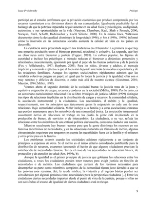 Isaac Prilleltensky Prólogo
participó en el estudio confirmara que la privación económica que produce competencia por los
recursos económicos crea divisiones dentro de sus comunidades. Igualmente predictible fue el
hallazgo de que la pobreza impactaba negativamente en su salud física y psicológica, su dignidad,
autoestima y sus oportunidades en la vida (Narayan, Chambers, Kaul, Shah y Petesch, 2000;
Narayan, Patel, Schafft, Rademacher y Kocht Schulte, 2000). En la misma línea, Wilkinson
documentó cómo la desigualdad disminuye la longevidad (1996), y Sen (1999a, 1999b) informó
cómo la inversión en las estructuras sociales aumenta la calidad de vida en los países en
desarrollo.
La evidencia antes presentada sugiere dos tendencias en el bienestar. La primera es que hay
una estrecha asociación entre el bienestar personal, relacional y colectivo. La segunda, que hay
un claro nexo entre bienestar y justicia (Tepper, 2001). La cultura popular, las figuras de
autoridad e incluso los psicólogos a menudo reducen el bienestar a dinámicas personales y
relaciónales, inocentemente, ignorando por igual el papel de las fuerzas colectivas y de la justicia
(Fox y Prilleltensky, 1997; Hepburn, 2003). Para los niños, jóvenes y adultos, el mensaje
implícito y a menudo explícito es que el bienestar depende ante todo de nuestras capacidades y de
las relaciones familiares. Aunque los agentes socializadores rápidamente admiten que las
variables colectivas juegan un papel, al igual que lo hacen la justicia y la igualdad, ellas son o
muy remotas y difíciles de discernir, o están más allá de nuestro alcance (Goodman, 2001;
Macedo, 1994; Miller, 1999).
Veamos ahora el segundo dominio de la sociedad buena: la justicia trata de la justa y
equitativa asignación de cargas, recursos y poderes en la sociedad (Miller, 1999). Por lo tanto, es
un constructo esencialmente relacional. En su libro Principios de justicia, Miller (1999) distingue
tres tipos de relaciones implícitas en la distribución de cargas y recursos: la comunidad solidaria,
la asociación instrumental y la ciudadanía. Las necesidades, el mérito y la igualdad,
respectivamente, son los principios que típicamente guían la asignación en cada una de esas
relaciones. Bajo comunidad solidaria, Miller incluye a la familia y a otras asociaciones cercanas
que pueden mantenerse entre los miembros de una comunidad étnica. La asociación instrumental
usualmente deriva de relaciones de trabajo en las cuales la gente está involucrada en la
producción de bienes, de servicios o de intercambios. La ciudadanía, a su vez, refleja las
relaciones entre los miembros de una entidad política circunscrita, como una ciudad o una nación.
Mientras usualmente hay buenas razones para que la gente distribuya los recursos en sus
familias en términos de necesidades, y en las situaciones laborales en términos de mérito, algunas
circunstancias requieren que tengamos en cuenta las necesidades fuera de la familia y el esfuerzo
y otros principios en la familia.
Los problemas ocurren cuando las sociedades adhieren rígidamente a un conjunto de
principios a expensas de otros. Si el mérito es el único criterio considerado justificable para la
distribución de recursos, estaremos ignorando el hecho de que algunos ciudadanos precisan la
satisfacción de necesidades básicas. Tal es el caso de las necesidades de educación básica, de
protección y de atención en salud (Sen, 1999a, b).
Aunque la igualdad es el primer principio de justicia que gobierna las relaciones entre los
ciudadanos, a veces los ciudadanos pueden tener razones para exigir justicia en función de
necesidades o de méritos. Los ciudadanos que carecen de los recursos necesarios para
desempeñar su parte como miembros completos de la comunidad tienen justo derecho a que se
les provean esos recursos. Así, la ayuda médica, la vivienda y el ingreso básico pueden ser
considerados por algunas personas como necesidades para la perspectiva ciudadana [...] Entre los
ciudadanos ciertas necesidades importan desde el punto de vista de la justicia, porque si ellas no
son satisfechas el estatus de igualdad de ciertos ciudadanos está en riesgo.
9
 