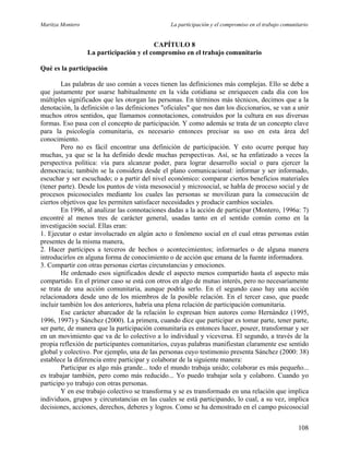 Maritza Montero La participación y el compromiso en el trabajo comunitario
CAPÍTULO 8
La participación y el compromiso en el trabajo comunitario
Qué es la participación
Las palabras de uso común a veces tienen las definiciones más complejas. Ello se debe a
que justamente por usarse habitualmente en la vida cotidiana se enriquecen cada día con los
múltiples significados que les otorgan las personas. En términos más técnicos, decimos que a la
denotación, la definición o las definiciones "oficiales" que nos dan los diccionarios, se van a unir
muchos otros sentidos, que llamamos connotaciones, construidos por la cultura en sus diversas
formas. Eso pasa con el concepto de participación. Y como además se trata de un concepto clave
para la psicología comunitaria, es necesario entonces precisar su uso en esta área del
conocimiento.
Pero no es fácil encontrar una definición de participación. Y esto ocurre porque hay
muchas, ya que se la ha definido desde muchas perspectivas. Así, se ha enfatizado a veces la
perspectiva política: vía para alcanzar poder, para lograr desarrollo social o para ejercer la
democracia; también se la considera desde el plano comunicacional: informar y ser informado,
escuchar y ser escuchado; o a partir del nivel económico: comparar ciertos beneficios materiales
(tener parte). Desde los puntos de vista mesosocial y microsocial, se habla de proceso social y de
procesos psicosociales mediante los cuales las personas se movilizan para la consecución de
ciertos objetivos que les permiten satisfacer necesidades y producir cambios sociales.
En 1996, al analizar las connotaciones dadas a la acción de participar (Montero, 1996a: 7)
encontré al menos tres de carácter general, usadas tanto en el sentido común como en la
investigación social. Ellas eran:
1. Ejecutar o estar involucrado en algún acto o fenómeno social en el cual otras personas están
presentes de la misma manera,
2. Hacer partícipes a terceros de hechos o acontecimientos; informarles o de alguna manera
introducirlos en alguna forma de conocimiento o de acción que emana de la fuente informadora.
3. Compartir con otras personas ciertas circunstancias y emociones.
He ordenado esos significados desde el aspecto menos compartido hasta el aspecto más
compartido. En el primer caso se está con otros en algo de mutuo interés, pero no necesariamente
se trata de una acción comunitaria, aunque podría serlo. En el segundo caso hay una acción
relacionadora desde uno de los miembros de la posible relación. En el tercer caso, que puede
incluir también los dos anteriores, habría una plena relación de participación comunitaria.
Ese carácter abarcador de la relación lo expresan bien autores como Hernández (1995,
1996, 1997) y Sánchez (2000). La primera, cuando dice que participar es tomar parte, tener parte,
ser parte, de manera que la participación comunitaria es entonces hacer, poseer, transformar y ser
en un movimiento que va de lo colectivo a lo individual y viceversa. El segundo, a través de la
propia reflexión de participantes comunitarios, cuyas palabras manifiestan claramente ese sentido
global y colectivo. Por ejemplo, una de las personas cuyo testimonio presenta Sánchez (2000: 38)
establece la diferencia entre participar y colaborar de la siguiente manera:
Participar es algo más grande... todo el mundo trabaja unido; colaborar es más pequeño...
es trabajar también, pero como más reducido... Yo puedo trabajar sola y colaboro. Cuando yo
participo yo trabajo con otras personas.
Y en ese trabajo colectivo se transforma y se es transformado en una relación que implica
individuos, grupos y circunstancias en las cuales se está participando, lo cual, a su vez, implica
decisiones, acciones, derechos, deberes y logros. Como se ha demostrado en el campo psicosocial
108
 