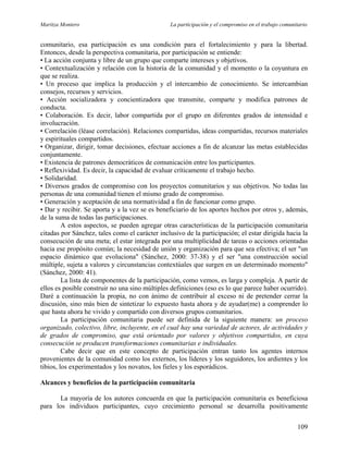 Maritza Montero La participación y el compromiso en el trabajo comunitario
comunitario, esa participación es una condición para el fortalecimiento y para la libertad.
Entonces, desde la perspectiva comunitaria, por participación se entiende:
• La acción conjunta y libre de un grupo que comparte intereses y objetivos.
• Contextualización y relación con la historia de la comunidad y el momento o la coyuntura en
que se realiza.
• Un proceso que implica la producción y el intercambio de conocimiento. Se intercambian
consejos, recursos y servicios.
• Acción socializadora y concientizadora que transmite, comparte y modifica patrones de
conducta.
• Colaboración. Es decir, labor compartida por el grupo en diferentes grados de intensidad e
involucración.
• Correlación (léase correlación). Relaciones compartidas, ideas compartidas, recursos materiales
y espirituales compartidos.
• Organizar, dirigir, tomar decisiones, efectuar acciones a fin de alcanzar las metas establecidas
conjuntamente.
• Existencia de patrones democráticos de comunicación entre los participantes.
• Reflexividad. Es decir, la capacidad de evaluar críticamente el trabajo hecho.
• Solidaridad.
• Diversos grados de compromiso con los proyectos comunitarios y sus objetivos. No todas las
personas de una comunidad tienen el mismo grado de compromiso.
• Generación y aceptación de una normatividad a fin de funcionar como grupo.
• Dar y recibir. Se aporta y a la vez se es beneficiario de los aportes hechos por otros y, además,
de la suma de todas las participaciones.
A estos aspectos, se pueden agregar otras características de la participación comunitaria
citadas por Sánchez, tales como el carácter inclusivo de la participación; el estar dirigida hacia la
consecución de una meta; el estar integrada por una multiplicidad de tareas o acciones orientadas
hacia ese propósito común; la necesidad de unión y organización para que sea efectiva; el ser "un
espacio dinámico que evoluciona" (Sánchez, 2000: 37-38) y el ser "una construcción social
múltiple, sujeta a valores y circunstancias contextúales que surgen en un determinado momento"
(Sánchez, 2000: 41).
La lista de componentes de la participación, como vemos, es larga y compleja. A partir de
ellos es posible construir no una sino múltiples definiciones (eso es lo que parece haber ocurrido).
Daré a continuación la propia, no con ánimo de contribuir al exceso ni de pretender cerrar la
discusión, sino más bien de sintetizar lo expuesto hasta ahora y de ayudar(me) a comprender lo
que hasta ahora he vivido y compartido con diversos grupos comunitarios.
La participación comunitaria puede ser definida de la siguiente manera: un proceso
organizado, colectivo, libre, incluyente, en el cual hay una variedad de actores, de actividades y
de grados de compromiso, que está orientado por valores y objetivos compartidos, en cuya
consecución se producen transformaciones comunitarias e individuales.
Cabe decir que en este concepto de participación entran tanto los agentes internos
provenientes de la comunidad como los externos, los líderes y los seguidores, los ardientes y los
tibios, los experimentados y los novatos, los fieles y los esporádicos.
Alcances y beneficios de la participación comunitaria
La mayoría de los autores concuerda en que la participación comunitaria es beneficiosa
para los individuos participantes, cuyo crecimiento personal se desarrolla positivamente
109
 