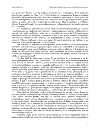 Maritza Montero La participación y el compromiso en el trabajo comunitario
hace ya casi tres décadas y que ha moldeado el carácter de la subdisciplina. De tal condición,
como ha sido enseñado por Paulo Freiré (1964), se deriva el reconocimiento de que en el trabajo
comunitario coexisten diversos saberes, todos los cuales deben ser tomados en cuenta, pero como
nos indica la experiencia, la admisión de tales condiciones no evita que la relación entre agentes
externos e internos en la labor psicosocial comunitaria, esté libre de conflictos y problemas.
Algunas de esas dificultades conciernen al compromiso y al conocimiento que puede manejarse
en la comunidad.
Los miembros de una comunidad pueden tener conocimientos provenientes de su cultura
y sus tradiciones que pueden ser muy valiosos y respetados, pero que también podrían entrar en
contradicción con los cambios necesarios para la comunidad, tal como se los define desde pautas
socialmente establecidas, externas a la comunidad. Puede ocurrir que las creencias y costumbres
o los valores sostenidos en una comunidad sean el fundamento de ciertas conductas, de ciertos
modos de vida que impliquen peligros, que causen formas de exclusión o de maltrato, o que
mantengan la ignorancia respecto de ciertos fenómenos.
Por otra parte, la participación de las personas no está aislada de las prácticas comunes
imperantes en la vida social de un país, una región, un área, una comunidad. Y esto significa que
dicha participación puede estar influida por tendencias políticas, religiosas o de cualquier otro
tipo de las cuales provengan ciertos intereses, ciertas necesidades que podrían bloquear, desviar
o, incluso, hacer peligroso el trabajo psicosocial comunitario, por ejemplo, en áreas tales como la
salud o la organización social.
La diversidad de afiliaciones políticas de los miembros de la comunidad o de los
investigadores puede ser otra causa de problemas. Vivir en sociedad, expresar nuestras opiniones,
hacer uso de los servicios públicos, ejercer nuestros derechos civiles y cumplir nuestras
obligaciones ciudadanas son acciones marcadas políticamente. Todos tenemos ideas políticas,
conductas políticas, pero el aspecto político de cada ciudadano no está necesariamente ligado a
aspectos partidarios, pues sólo una fracción pequeña de la ciudadanía milita en partidos políticos.
Por lo tanto, si se quiere evitar la polarización de los miembros de una comunidad, con la
consiguiente división y abstención o participación en función de intereses partidarios y no
comunitarios, es necesario que, sin desprenderse de las ideas políticas que individualmente se
tengan, la participación comunitaria esté orientada por el compromiso con la comunidad y sus
intereses. Y que la afiliación política personal se mantenga separada del trabajo comunitario.
Cuando los miembros de una comunidad ven o sospechan que es el interés de un partido político
el que orienta la acción, su talante cambia y su participación también. Y lo mismo se aplica a los
intereses religiosos. La participación sesgada hacia grupos de interés específico es percibida
como tal e influye sobre el grado y la calidad de la participación y del compromiso.
Otra fuente de dificultades pueden ser las alianzas que los agentes externos hagan con
ciertos sectores de la comunidad, que de alguna manera signifiquen la exclusión de otros grupos.
Como señala Perdomo (1988), este tipo de relación puede producir clientelismo o
asistencialismo, ligados siempre a la dependencia, o confundirse con el activismo político. Todo
lo cual puede asumir visos autoritarios que terminan por dejar de lado a la comunidad, a sus
intereses y acaban con la participación y el desarrollo comunitarios. Y en relación con esto es
necesario tener presente que el efecto multiplicador y socializador de la participación puede
igualmente servir para objetivos de carácter socialmente indeseable o negativo. Participar en sí
mismo no es ni bueno ni malo, todo depende de los valores y de la concepción ética a la que
responda esa participación.
Finalmente, debe quedar claro que ciertas prácticas en las cuales se proponen formas de
acción predeterminadas de manera inconsulta por organizaciones ajenas a las comunidades no
111
 