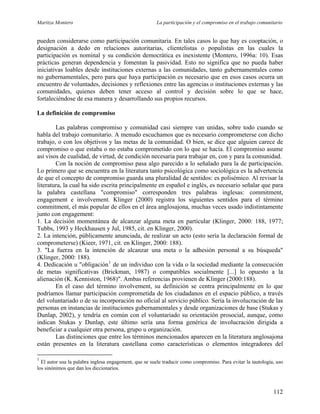 Maritza Montero La participación y el compromiso en el trabajo comunitario
pueden considerarse como participación comunitaria. En tales casos lo que hay es cooptación, o
designación a dedo en relaciones autoritarias, clientelistas o populistas en las cuales la
participación es nominal y su condición democrática es inexistente (Montero, 1996a: 10). Esas
prácticas generan dependencia y fomentan la pasividad. Esto no significa que no pueda haber
iniciativas loables desde instituciones externas a las comunidades, tanto gubernamentales como
no gubernamentales, pero para que haya participación es necesario que en esos casos ocurra un
encuentro de voluntades, decisiones y reflexiones entre las agencias o instituciones externas y las
comunidades, quienes deben tener acceso al control y decisión sobre lo que se hace,
fortaleciéndose de esa manera y desarrollando sus propios recursos.
La definición de compromiso
Las palabras compromiso y comunidad casi siempre van unidas, sobre todo cuando se
habla del trabajo comunitario. A menudo escuchamos que es necesario comprometerse con dicho
trabajo, o con los objetivos y las metas de la comunidad. O bien, se dice que alguien carece de
compromiso o que estaba o no estaba comprometido con lo que se hacía. El compromiso asume
así visos de cualidad, de virtud, de condición necesaria para trabajar en, con y para la comunidad.
Con la noción de compromiso pasa algo parecido a lo señalado para la de participación.
Lo primero que se encuentra en la literatura tanto psicológica como sociológica es la advertencia
de que el concepto de compromiso guarda una pluralidad de sentidos: es polisémico. Al revisar la
literatura, la cual ha sido escrita principalmente en español e inglés, es necesario señalar que para
la palabra castellana "compromiso" corresponden tres palabras inglesas: commitment,
engagement e involvement. Klinger (2000) registra los siguientes sentidos para el término
commitment, el más popular de ellos en el área anglosajona, muchas veces usado indistintamente
junto con engagement:
1. La decisión momentánea de alcanzar alguna meta en particular (Klinger, 2000: 188, 1977;
Tubbs, 1993 y Heckhausen y Jul, 1985, cit. en Klinger, 2000).
2. La intención, públicamente anunciada, de realizar un acto (esto sería la declaración formal de
comprometerse) (Kieer, 1971, cit. en Klinger, 2000: 188).
3. "La fuerza en la intención de alcanzar una meta o la adhesión personal a su búsqueda"
(Klinger, 2000: 188).
4. Dedicación u "obligación1
de un individuo con la vida o la sociedad mediante la consecución
de metas significativas (Brickman, 1987) o compatibles socialmente [...] lo opuesto a la
alienación (K. Kenniston, 1968)". Ambas referencias provienen de Klinger (2000:188).
En el caso del término involvement, su definición se centra principalmente en lo que
podríamos llamar participación comprometida de los ciudadanos en el espacio público, a través
del voluntariado o de su incorporación no oficial al servicio público. Sería la involucración de las
personas en instancias de instituciones gubernamentales y desde organizaciones de base (Stukas y
Dunlap, 2002), y tendría en común con el voluntariado su orientación prosocial, aunque, como
indican Stukas y Dunlap, este último sería una forma genérica de involucración dirigida a
beneficiar a cualquier otra persona, grupo u organización.
Las distinciones que entre los términos mencionados aparecen en la literatura anglosajona
están presentes en la literatura castellana como características o elementos integradores del
1
El autor usa la palabra inglesa engagement, que se suele traducir como compromiso. Para evitar la tautología, uso
los sinónimos que dan los diccionarios.
112
 