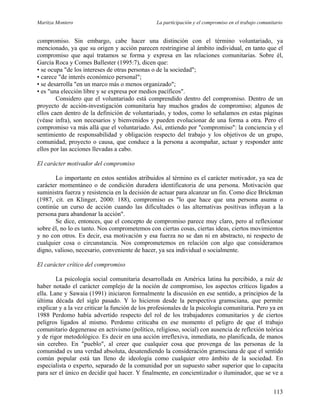 Maritza Montero La participación y el compromiso en el trabajo comunitario
compromiso. Sin embargo, cabe hacer una distinción con el término voluntariado, ya
mencionado, ya que su origen y acción parecen restringirse al ámbito individual, en tanto que el
compromiso que aquí tratamos se forma y expresa en las relaciones comunitarias. Sobre él,
García Roca y Comes Ballester (1995:7), dicen que:
• se ocupa "de los intereses de otras personas o de la sociedad";
• carece "de interés económico personal";
• se desarrolla "en un marco más o menos organizado";
• es "una elección libre y se expresa por medios pacíficos".
Considero que el voluntariado está comprendido dentro del compromiso. Dentro de un
proyecto de acción-investigación comunitaria hay muchos grados de compromiso; algunos de
ellos caen dentro de la definición de voluntariado, y todos, como lo señalamos en estas páginas
(véase infra), son necesarios y bienvenidos y pueden evolucionar de una forma a otra. Pero el
compromiso va más allá que el voluntariado. Así, entiendo por "compromiso": la conciencia y el
sentimiento de responsabilidad y obligación respecto del trabajo y los objetivos de un grupo,
comunidad, proyecto o causa, que conduce a la persona a acompañar, actuar y responder ante
ellos por las acciones llevadas a cabo.
El carácter motivador del compromiso
Lo importante en estos sentidos atribuidos al término es el carácter motivador, ya sea de
carácter momentáneo o de condición duradera identificatoria de una persona. Motivación que
suministra fuerza y resistencia en la decisión de actuar para alcanzar un fin. Como dice Brickman
(1987, cit. en Klinger, 2000: 188), compromiso es "lo que hace que una persona asuma o
continúe un curso de acción cuando las dificultades o las alternativas positivas influyan a la
persona para abandonar la acción".
Se dice, entonces, que el concepto de compromiso parece muy claro, pero al reflexionar
sobre él, no lo es tanto. Nos comprometemos con ciertas cosas, ciertas ideas, ciertos movimientos
y no con otros. Es decir, esa motivación y esa fuerza no se dan ni en abstracto, ni respecto de
cualquier cosa o circunstancia. Nos comprometemos en relación con algo que consideramos
digno, valioso, necesario, conveniente de hacer, ya sea individual o socialmente.
El carácter crítico del compromiso
La psicología social comunitaria desarrollada en América latina ha percibido, a raíz de
haber notado el carácter complejo de la noción de compromiso, los aspectos críticos ligados a
ella. Lane y Sawaia (1991) iniciaron formalmente la discusión en ese sentido, a principios de la
última década del siglo pasado. Y lo hicieron desde la perspectiva gramsciana, que permite
explicar y a la vez criticar la función de los profesionales de la psicología comunitaria. Pero ya en
1988 Perdomo había advertido respecto del rol de los trabajadores comunitarios y de ciertos
peligros ligados al mismo. Perdomo criticaba en ese momento el peligro de que el trabajo
comunitario degenerase en activismo (político, religioso, social) con ausencia de reflexión teórica
y de rigor metodológico. Es decir en una acción irreflexiva, inmediata, no planificada, de manos
sin cerebro. En "pueblo", al creer que cualquier cosa que provenga de las personas de la
comunidad es una verdad absoluta, desatendiendo la consideración gramsciana de que el sentido
común popular está tan lleno de ideología como cualquier otro ámbito de la sociedad. En
especialista o experto, separado de la comunidad por un supuesto saber superior que lo capacita
para ser el único en decidir qué hacer. Y finalmente, en concientizador o iluminador, que se ve a
113
 
