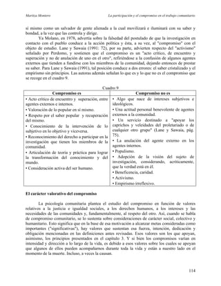 Maritza Montero La participación y el compromiso en el trabajo comunitario
sí mismo como un salvador de gente alienada a la cual movilizará e iluminará con su saber y
bondad, a la vez que las controla y dirige.
Ya Molano, en 1978, advertía sobre la falsedad del postulado de que la investigación en
contacto con el pueblo conduce a la acción política y ésta, a su vez, al "compromiso" con el
objeto de estudio. Lane y Sawaia (1991: 72), por su parte, advierten respecto del "activismo"
señalado por Perdomo, y sostienen que el compromiso es un "acto crítico, de encuentro y
superación y no de anulación de uno en el otro", refiriéndose a la confusión de algunos agentes
externos que tienden a fundirse con los miembros de la comunidad, dejando entonces de prestar
su saber. Para Lane y Sawaia (1991), tal posición conduce a dos errores: el saber cristalizado y el
empirismo sin principios. Las autoras además señalan lo que es y lo que no es el compromiso que
se recoge en el cuadro 9.
Cuadro 9
Compromiso es Compromiso no es
• Acto crítico de encuentro y superación, entre
agentes externos e internos.
• Valoración de lo popular en sí mismo.
• Respeto por el saber popular y recuperación
del mismo.
• Conocimiento de la intervención de lo
subjetivo en lo objetivo y viceversa.
• Reconocimiento del derecho a participar en la
investigación que tienen los miembros de la
comunidad.
• Articulación de teoría y práctica para lograr
la transformación del conocimiento y del
mundo.
• Consideración activa del ser humano.
• Algo que nace de intereses subjetivos e
ideológicos.
• Una actitud personal benevolente de agentes
externos a la comunidad.
• Un servicio destinado a "apoyar los
caprichos y veleidades del proletariado o de
cualquier otro grupo" (Lane y Sawaia, pág.
75).
• La anulación del agente externo en los
agentes internos.
• Populismo.
• Adopción de la visión del sujeto de
investigación, considerando, acríticamente,
que la verdad está en él.
• Beneficencia, caridad.
• Activismo.
• Empirismo irreflexivo.
El carácter valorativo del compromiso
La psicología comunitaria plantea el estudio del compromiso en función de valores
relativos a la justicia e igualdad sociales, a los derechos humanos, a los intereses y las
necesidades de las comunidades y, fundamentalmente, al respeto del otro. Así, cuando se habla
de compromiso comunitario, se lo sustenta sobre consideraciones de carácter social, colectivo y
humanitario. Esto significa que en la base de esa motivación a alcanzar metas consideradas como
importantes ("significativas"), hay valores que sustentan esa fuerza, intención, dedicación y
obligación mencionadas en las definiciones antes revisadas. Esos valores son los que apoyan,
asimismo, los principios presentados en el capítulo 3. Y si bien los compromisos varían en
intensidad y dirección a lo largo de la vida, es debido a esos valores sobre los cuales se apoyan
que algunos de ellos pueden acompañarnos durante toda la vida y están a nuestro lado en el
momento de la muerte. Incluso, a veces la causan.
114
 