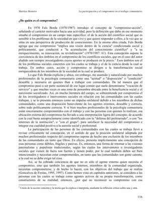 Maritza Montero La participación y el compromiso en el trabajo comunitario
¿De quién es el compromiso?
En 1970 Fals Borda (1970/1987) introdujo el concepto de "compromiso-acción",
señalando el carácter motivador hacia una actividad, pero la definición que daba en ese momento
situaba el compromiso en un campo más específico: el de la acción del científico social que es
sensible a los problemas de la sociedad en que vive y que quiere responder a ellos, a la vez que se
sitúa en una perspectiva de producción de conocimiento. En la misma obra citada, Fals Borda
agrega que ese compromiso "implica una visión dentro de la ciencia" condicionada social y
políticamente, que conducirá a "la acumulación del conocimiento científico" y "a su
enriquecimiento, su renovación, su revitalización" (1970/1987: 61). Esta concepción supone la
coexistencia de dos ámbitos en el compromiso de los científicos sociales, que en el caso del autor
aludido son siempre investigadores cuyos aportes se producen en la praxis.2
Esos ámbitos son el
de los problemas sociales concretos con los cuales se trabaja y el de la ciencia desde la cual se
trabaja. En ambos casos, acción y compromiso se dirigen a la transformación social
enriquecedora de los miembros de la sociedad en la cual se produce.
Lo que Fals Borda explícita y ubica, sin embargo, me asumido y naturalizado por muchos
profesionales de la psicología comunitaria como una "actitud" o "disposición" o "condición"
deseable y necesaria en quienes iban a trabajar con comunidades. De tal manera que el
compromiso pasó a ser parte sustancial de ese lugar común que suele denominarse "vocación de
servicio" y que muchas veces es una zona de penumbra ubicada entre la beneficencia social y el
narcisismo socializado. Así, en mucha literatura del campo, se sobreentiende por compromiso el
de los investigadores e interventores sociales en relación con las comunidades con las cuales
trabajan, y se lo presenta entonces como un impulso unilateral debido a los miembros de dichas
comunidades; como una disposición benevolente de los agentes externos, deseable y correcta,
sobre todo políticamente correcta. Y si bien muchos profesionales de la psicología comunitaria
están sinceramente comprometidos con el trabajo y con las personas con quienes lo realizan, esa
ubicación externa del compromiso ha llevado a una interpretación ligera del concepto, de acuerdo
con la cual basta autoproclamarse como identificado con la "defensa del proletariado", o con "los
intereses de la institución", o "con el grupo", para satisfacer la necesidad del compromiso e
integrar esa cualidad positiva a la aureola social y profesional.
La participación de las personas de las comunidades con las cuales se trabaja llevó a
revisar críticamente tal concepción, en el sentido de que la posición unilateral adoptada por
muchos profesionales respecto del compromiso supone de hecho una exclusión de los miembros
de las comunidades en tanto que Otros. En efecto, presenta implícitamente una concepción de
esas personas como débiles, frágiles y pasivas. Es, entonces, una forma de retornar a las visiones
paternalistas y populistas tradicionales, según las cuales los interventores o investigadores
sociales que vienen de fuera son fuertes y tienen poder, por lo cual también deben ser bien
intencionados y necesitan estar comprometidos, en tanto que las comunidades son gente carente,
a la cual no se debe exigir tal cosa.
Así, se ha cobrado conciencia de que no es sólo el agente externo quien necesita el
compromiso, sino que también los agentes internos, miembros de la comunidad organizada,
necesitan comprometerse, y de hecho lo hacen, con los objetivos del trabajo que se realiza
(Goncalves de Freitas, 1995, 1997). Como hemos visto en capítulos anteriores, se considera a las
personas con las cuales se trabaja como agentes activos de su propia transformación, como
constructores de su realidad; entonces, ¿por qué no reconocer su compromiso con esa
2
Unión de la acción concreta y la teoría que la explica e interpreta, mediante la reflexión crítica sobre una y otra.
116
 