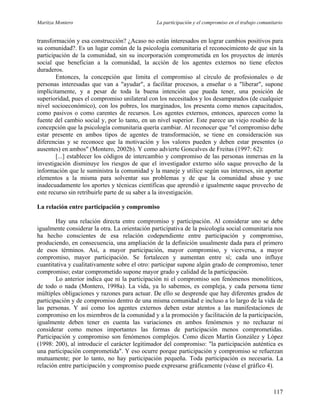 Maritza Montero La participación y el compromiso en el trabajo comunitario
transformación y esa construcción? ¿Acaso no están interesados en lograr cambios positivos para
su comunidad?. Es un lugar común de la psicología comunitaria el reconocimiento de que sin la
participación de la comunidad, sin su incorporación comprometida en los proyectos de interés
social que benefician a la comunidad, la acción de los agentes externos no tiene efectos
duraderos.
Entonces, la concepción que limita el compromiso al círculo de profesionales o de
personas interesadas que van a "ayudar", a facilitar procesos, a enseñar o a "liberar", supone
implícitamente, y a pesar de toda la buena intención que pueda tener, una posición de
superioridad, pues el compromiso unilateral con los necesitados y los desamparados (de cualquier
nivel socioeconómico), con los pobres, los marginados, los presenta como menos capacitados,
como pasivos o como carentes de recursos. Los agentes externos, entonces, aparecen como la
fuente del cambio social y, por lo tanto, en un nivel superior. Este parece un viejo resabio de la
concepción que la psicología comunitaria quería cambiar. Al reconocer que "el compromiso debe
estar presente en ambos tipos de agentes de transformación, se tiene en consideración sus
diferencias y se reconoce que la motivación y los valores pueden y deben estar presentes (o
ausentes) en ambos" (Montero, 2002b). Y como advierte Goncalves de Freitas (1997: 62):
[...] establecer los códigos de intercambio y compromiso de las personas inmersas en la
investigación disminuye los riesgos de que el investigador externo sólo saque provecho de la
información que le suministra la comunidad y la maneje y utilice según sus intereses, sin aportar
elementos a la misma para solventar sus problemas y de que la comunidad abuse y use
inadecuadamente los aportes y técnicas científicas que aprendió e igualmente saque provecho de
este recurso sin retribuirle parte de su saber a la investigación.
La relación entre participación y compromiso
Hay una relación directa entre compromiso y participación. Al considerar uno se debe
igualmente considerar la otra. La orientación participativa de la psicología social comunitaria nos
ha hecho conscientes de esa relación codependiente entre participación y compromiso,
produciendo, en consecuencia, una ampliación de la definición usualmente dada para el primero
de esos términos. Así, a mayor participación, mayor compromiso, y viceversa, a mayor
compromiso, mayor participación. Se fortalecen y aumentan entre sí; cada uno influye
cuantitativa y cualitativamente sobre el otro: participar supone algún grado de compromiso, tener
compromiso; estar comprometido supone mayor grado y calidad de la participación.
Lo anterior indica que ni la participación ni el compromiso son fenómenos monolíticos,
de todo o nada (Montero, 1998a). La vida, ya lo sabemos, es compleja, y cada persona tiene
múltiples obligaciones y razones para actuar. De ello se desprende que hay diferentes grados de
participación y de compromiso dentro de una misma comunidad e incluso a lo largo de la vida de
las personas. Y así como los agentes externos deben estar atentos a las manifestaciones de
compromiso en los miembros de la comunidad y a la promoción y facilitación de la participación,
igualmente deben tener en cuenta las variaciones en ambos fenómenos y no rechazar ni
considerar como menos importantes las formas de participación menos comprometidas.
Participación y compromiso son fenómenos complejos. Como dicen Martín González y López
(1998: 200), al introducir el carácter legitimador del compromiso: "la participación auténtica es
una participación comprometida". Y eso ocurre porque participación y compromiso se refuerzan
mutuamente; por lo tanto, no hay participación pequeña. Toda participación es necesaria. La
relación entre participación y compromiso puede expresarse gráficamente (véase el gráfico 4).
117
 