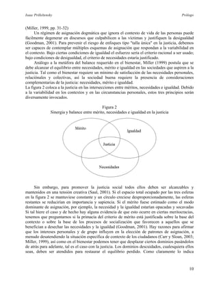Isaac Prilleltensky Prólogo
(Miller, 1999, pp. 31-32)
Un régimen de asignación dogmática que ignora el contexto de vida de las personas puede
fácilmente degenerar en discursos que culpabilicen a las víctimas y justifiquen la desigualdad
(Goodman, 2001). Para prevenir el riesgo de enfoques tipo "talla única" en la justicia, debemos
ser capaces de contemplar múltiples esquemas de asignación que respondan a la variabilidad en
el contexto. Bajo ciertas condiciones de igualdad el esfuerzo sería el criterio racional a ser usado;
bajo condiciones de desigualdad, el criterio de necesidades estaría justificado.
Análogo a la metáfora del balance requerido en el bienestar, Miller (1999) postula que se
debe alcanzar el equilibrio entre necesidades, mérito e igualdad en las sociedades que aspiren a la
justicia. Tal como el bienestar requiere un mínimo de satisfacción de las necesidades personales,
relaciónales y colectivas, así la sociedad buena requiere la presencia de consideraciones
complementarias de la justicia: necesidades, mérito e igualdad.
La figura 2 coloca a la justicia en las intersecciones entre méritos, necesidades e igualdad. Debido
a la variabilidad en los contextos y en las circunstancias personales, estos tres principios serán
diversamente invocados.
Figura 2
Sinergia y balance entre mérito, necesidades e igualdad en la justicia
Sin embargo, para promover la justicia social todos ellos deben ser alcanzables y
mantenidos en una tensión creativa (Saul, 2001). Si el espacio total ocupado por las tres esferas
en la figura 2 se mantuviese constante y un círculo creciese desproporcionadamente, las esferas
restantes se reducirían en importancia y sapiencia. Si el mérito fuese estimado como el modo
dominante de asignación, por ejemplo, la necesidad y la igualdad estarían opacadas y socavadas
Si tal hiere el caso y de hecho hay alguna evidencia de que esto ocurre en ciertas meritocracias,
tenemos que preguntarnos si la primacía del criterio de mérito está justificada sobre la base del
contexto o sobre la base de los procesos de socialización que favorecen a aquellos que se
benefician a desechar las necesidades y la igualdad (Goodman, 2001). Hay razones para afirmar
que los intereses personales y de grupo influyen en la elección de patrones de asignación, a
menudo desatendiendo la situación específica de contexto de los ciudadanos (Carr y Sloan, 2003;
Miller, 1999), así como en el bienestar podemos tener que desplazar ciertos dominios pasándolos
de atrás para adelante, tal es el caso con la justicia. Los dominios descuidados, cualesquiera ellos
sean, deben ser atendidos para restaurar el equilibrio perdido. Como claramente lo indica
10
 